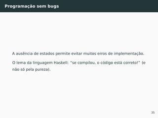 Programação sem bugs
A ausência de estados permite evitar muitos erros de implementação.
O lema da linguagem Haskell: “se compilou, o código está correto!” (e
não só pela pureza).
35
 
