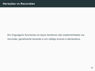 Iterações vs Recursões
Em linguagens funcionais os laços iterativos são implementados via
recursão, geralmente levando a um código enxuto e declarativo.
36
 