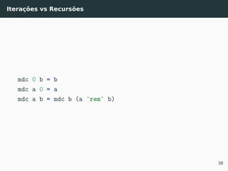 Iterações vs Recursões
mdc 0 b = b
mdc a 0 = a
mdc a b = mdc b (a `rem` b)
38
 