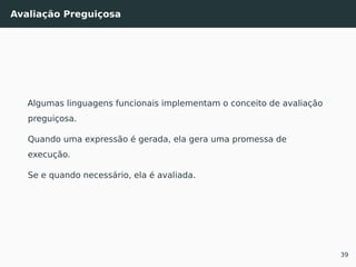Avaliação Preguiçosa
Algumas linguagens funcionais implementam o conceito de avaliação
preguiçosa.
Quando uma expressão é gerada, ela gera uma promessa de
execução.
Se e quando necessário, ela é avaliada.
39
 