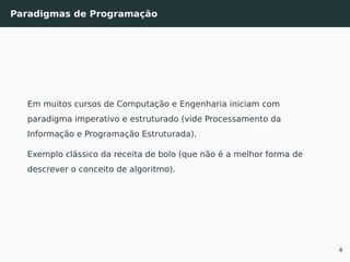 Paradigmas de Programação
Em muitos cursos de Computação e Engenharia iniciam com
paradigma imperativo e estruturado (vide Processamento da
Informação e Programação Estruturada).
Exemplo clássico da receita de bolo (que não é a melhor forma de
descrever o conceito de algoritmo).
4
 