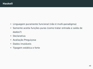 Haskell
• Linguagem puramente funcional (não é multi-paradigma)
• Somente aceita funções puras (como tratar entrada e saída de
dados?)
• Declarativa
• Avaliação Preguiçosa
• Dados imutáveis
• Tipagem estática e forte
49
 