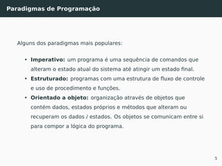 Paradigmas de Programação
Alguns dos paradigmas mais populares:
• Imperativo: um programa é uma sequência de comandos que
alteram o estado atual do sistema até atingir um estado ﬁnal.
• Estruturado: programas com uma estrutura de ﬂuxo de controle
e uso de procedimento e funções.
• Orientado a objeto: organização através de objetos que
contém dados, estados próprios e métodos que alteram ou
recuperam os dados / estados. Os objetos se comunicam entre si
para compor a lógica do programa.
5
 