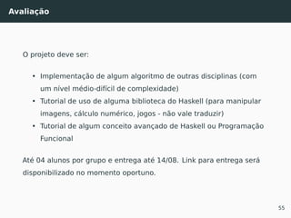 Avaliação
O projeto deve ser:
• Implementação de algum algoritmo de outras disciplinas (com
um nível médio-difícil de complexidade)
• Tutorial de uso de alguma biblioteca do Haskell (para manipular
imagens, cálculo numérico, jogos - não vale traduzir)
• Tutorial de algum conceito avançado de Haskell ou Programação
Funcional
Até 04 alunos por grupo e entrega até 14/08. Link para entrega será
disponibilizado no momento oportuno.
55
 