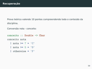 Recuperação
Prova teórica valendo 10 pontos compreendendo toda o conteúdo da
disciplina.
Conversão nota - conceito:
conceito :: Double -> Char
conceito nota
| nota >= 7 = 'C'
| nota >= 5 = 'D'
| otherwise = 'F'
59
 