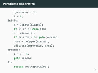Paradigma Imperativo
aprovados = {};
i = 0;
inicio:
n = length(alunos);
if (i >= n) goto fim;
a = alunos[i];
if (a.nota < 5) goto proximo;
nome = toUpper(a.nome);
adiciona(aprovados, nome);
proximo:
i = i + 1;
goto inicio;
fim:
return sort(aprovados);
9
 