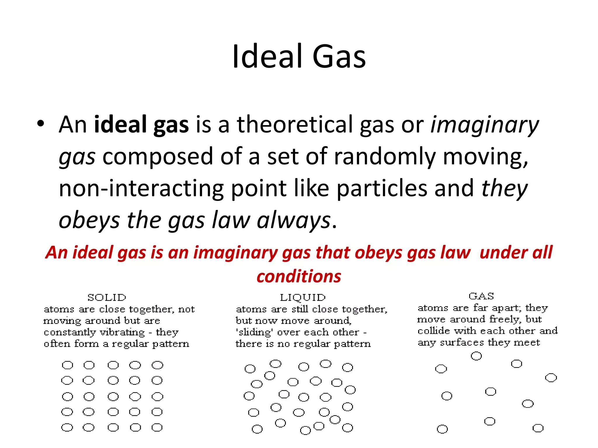 Ideal Gas
• An ideal gas is a theoretical gas or imaginary
gas composed of a set of randomly moving,
non-interacting point like particles and they
obeys the gas law always.
An ideal gas is an imaginary gas that obeys gas law under all
conditions
 