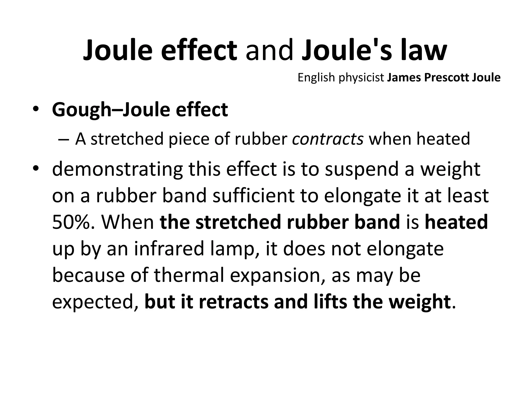 Joule effect and Joule's law
• Gough–Joule effect
– A stretched piece of rubber contracts when heated
• demonstrating this effect is to suspend a weight
on a rubber band sufficient to elongate it at least
50%. When the stretched rubber band is heated
up by an infrared lamp, it does not elongate
because of thermal expansion, as may be
expected, but it retracts and lifts the weight.
English physicist James Prescott Joule
 