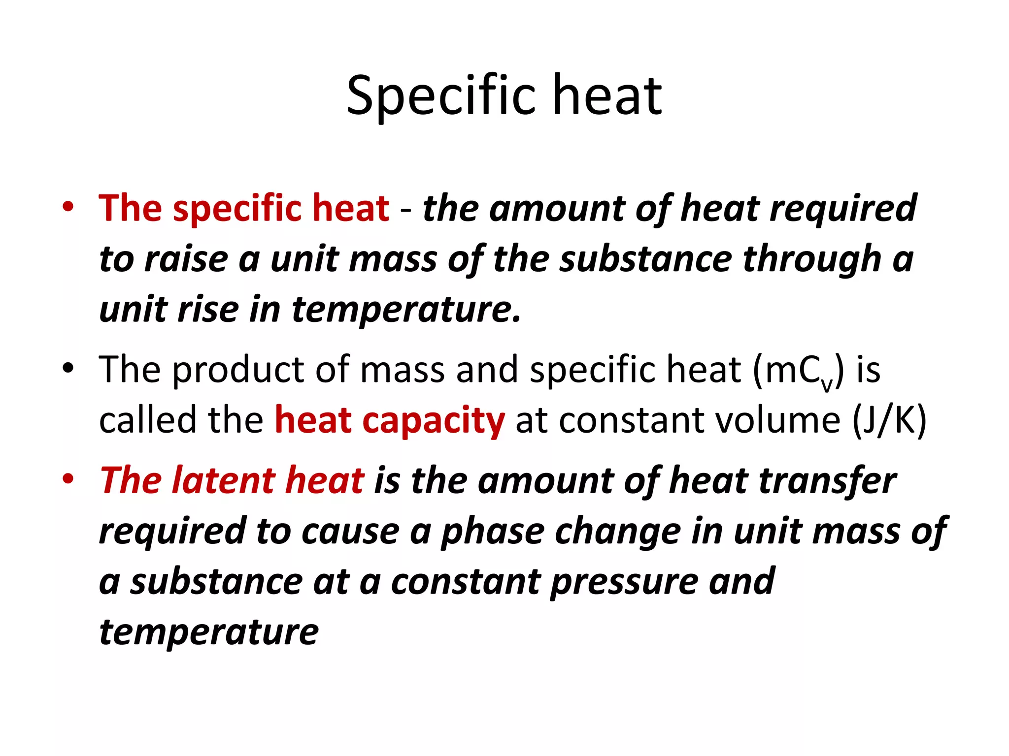 Specific heat
• The specific heat - the amount of heat required
to raise a unit mass of the substance through a
unit rise in temperature.
• The product of mass and specific heat (mCv) is
called the heat capacity at constant volume (J/K)
• The latent heat is the amount of heat transfer
required to cause a phase change in unit mass of
a substance at a constant pressure and
temperature
 