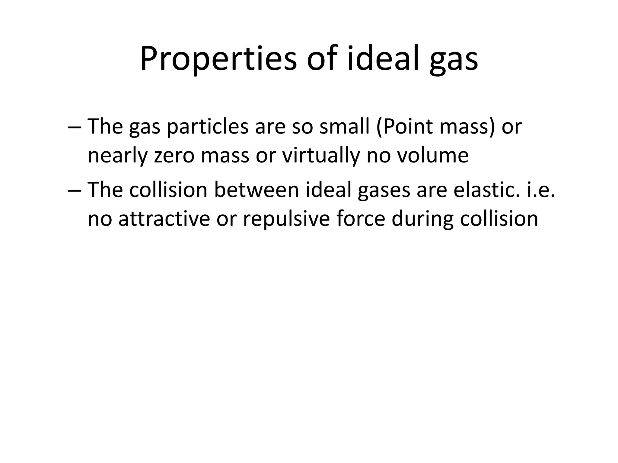 Properties of ideal gas
– The gas particles are so small (Point mass) or
nearly zero mass or virtually no volume
– The collision between ideal gases are elastic. i.e.
no attractive or repulsive force during collision
 