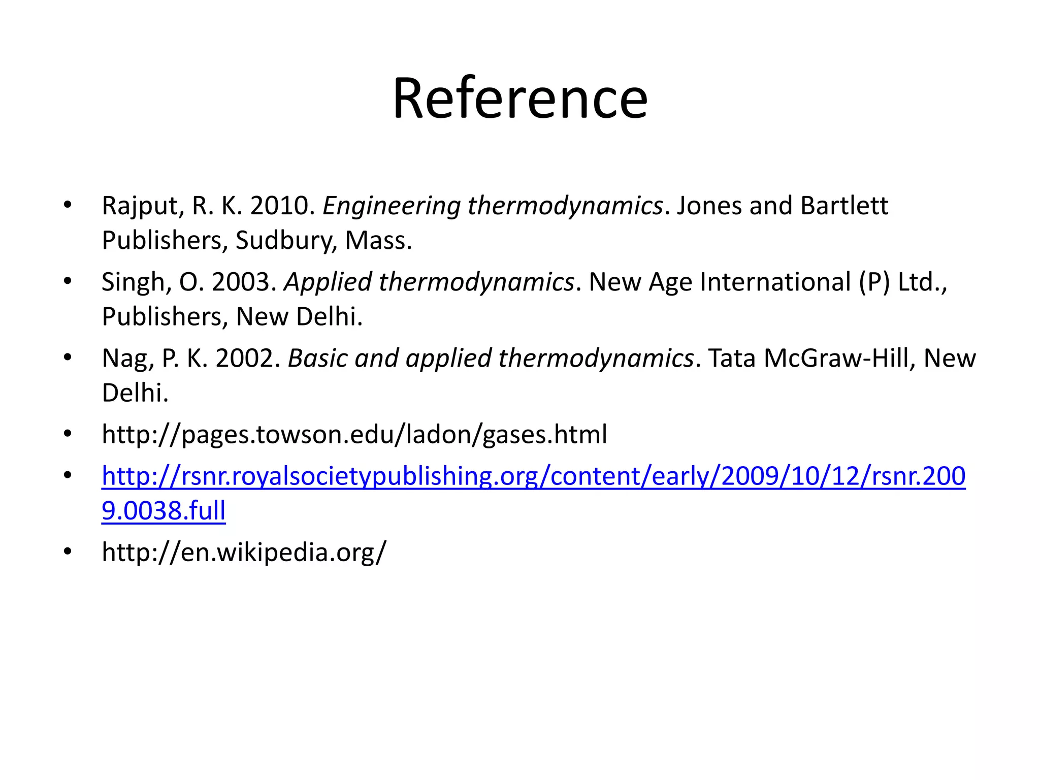 Reference
• Rajput, R. K. 2010. Engineering thermodynamics. Jones and Bartlett
Publishers, Sudbury, Mass.
• Singh, O. 2003. Applied thermodynamics. New Age International (P) Ltd.,
Publishers, New Delhi.
• Nag, P. K. 2002. Basic and applied thermodynamics. Tata McGraw-Hill, New
Delhi.
• http://pages.towson.edu/ladon/gases.html
• http://rsnr.royalsocietypublishing.org/content/early/2009/10/12/rsnr.200
9.0038.full
• http://en.wikipedia.org/
 