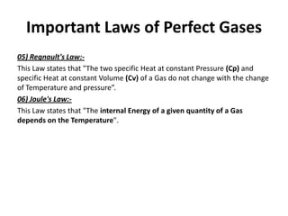Important Laws of Perfect Gases
05) Regnault's Law:-
This Law states that "The two specific Heat at constant Pressure (Cp) and
specific Heat at constant Volume (Cv) of a Gas do not change with the change
of Temperature and pressure”.
06) Joule's Law:-
This Law states that "The internal Energy of a given quantity of a Gas
depends on the Temperature".
 