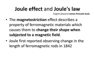 Joule effect and Joule's law
• The magnetostriction effect describes a
property of ferromagnetic materials which
causes them to change their shape when
subjected to a magnetic field.
• Joule first reported observing change in the
length of ferromagnetic rods in 1842
English physicist James Prescott Joule
 