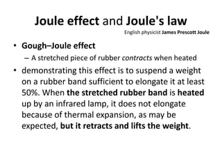 Joule effect and Joule's law
• Gough–Joule effect
– A stretched piece of rubber contracts when heated
• demonstrating this effect is to suspend a weight
on a rubber band sufficient to elongate it at least
50%. When the stretched rubber band is heated
up by an infrared lamp, it does not elongate
because of thermal expansion, as may be
expected, but it retracts and lifts the weight.
English physicist James Prescott Joule
 