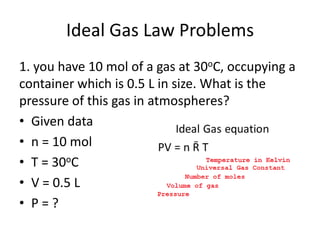 Ideal Gas Law Problems
1. you have 10 mol of a gas at 30oC, occupying a
container which is 0.5 L in size. What is the
pressure of this gas in atmospheres?
• Given data
• n = 10 mol
• T = 30oC
• V = 0.5 L
• P = ?
 