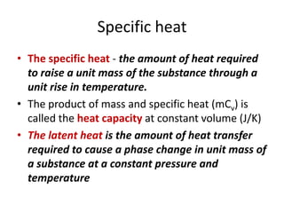 Specific heat
• The specific heat - the amount of heat required
to raise a unit mass of the substance through a
unit rise in temperature.
• The product of mass and specific heat (mCv) is
called the heat capacity at constant volume (J/K)
• The latent heat is the amount of heat transfer
required to cause a phase change in unit mass of
a substance at a constant pressure and
temperature
 