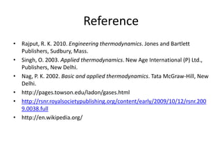 Reference
• Rajput, R. K. 2010. Engineering thermodynamics. Jones and Bartlett
Publishers, Sudbury, Mass.
• Singh, O. 2003. Applied thermodynamics. New Age International (P) Ltd.,
Publishers, New Delhi.
• Nag, P. K. 2002. Basic and applied thermodynamics. Tata McGraw-Hill, New
Delhi.
• http://pages.towson.edu/ladon/gases.html
• http://rsnr.royalsocietypublishing.org/content/early/2009/10/12/rsnr.200
9.0038.full
• http://en.wikipedia.org/
 