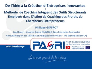 Volet Interfaçage
De l’idée à la Création d’Entreprises Innovantes
ll
Méthode de Coaching Intégrant des Outils Structurants
Employés dans l’Action de Coaching des Projets de
Chercheurs Entrepreneurs
Philippe GEFFROY
Lead Expert , Linkwest Group (EU&CIS) / Open Innovation Accelerator
Consultant Expert des Systèmes et Politiques d’Innovation – The World Bank (EU-CA)
 