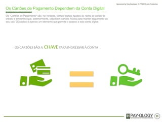 11
Os Cartões de Pagamento Dependem de uma Conta Digital
OSCARTÕESSÃO A CHAVEPARAINGRESSARÀ CONTA
Os "Cartões de Pagamento" são, na verdade, contas digitais ligadas às redes de cartão de
crédito e emissores que, anteriormente, utilizavam cartões físicos para manter seguimento do
seu uso. O plástico é apenas um elemento que permite o acesso a esta conta digital.
 