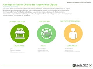 18
Conheça os Novos Chefes dos Pagamentos Digitais
Os novos participantes, normalmente, não substituem aos anteriores. Tanto as redes de cartões como os
bancos, adquirentes e processadores continuam sendo relevantes. No entanto, os fabricantes de dispositivos
de terminais no Ponto de Venda, talvez terão que encontrar uma forma de aumentar sua relevância,
conforme vem crescendo a popularidade das transações online. Esta permanência não evita que os novos
participantes explorem novas maneiras para melhorar os processos.
NOVAS TECNOLOGIAS NOVOS PARTICIPANTES NOVOS PONTOS DE ACESSO
COMERCIANTES REDES CONSUMIDOR
1. PdVcom acessoonline
2. Portais de pagamentos
3. Ecossistemascom ativaçãode Voz
1. “Rede de Redes”
2. IntermediáriosPuros
3. Intermediáriosde Rede
1. Pagamentosmóveis
2. Pagamentosonline
3. Esquemascentralizados noComerciante
 