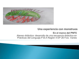 Una experiencia con monstruos
En el marco del PNFS
Ateneo didáctico: desarrollo de una secuencia didáctica en
Prácticas del Lenguaje.P.B.A Región 4 EP 26 Fcio. Varela
 