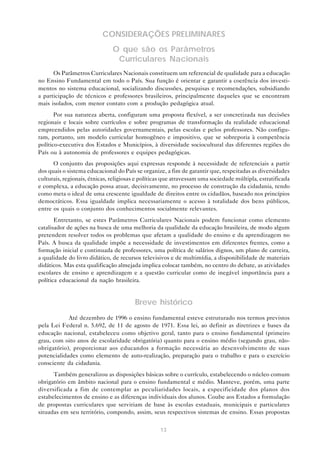 CONSIDERAÇÕES PRELIMINARES
                               O que são os Parâmetros
                                Curriculares Nacionais
      Os Parâmetros Curriculares Nacionais constituem um referencial de qualidade para a educação
no Ensino Fundamental em todo o País. Sua função é orientar e garantir a coerência dos investi-
mentos no sistema educacional, socializando discussões, pesquisas e recomendações, subsidiando
a participação de técnicos e professores brasileiros, principalmente daqueles que se encontram
mais isolados, com menor contato com a produção pedagógica atual.
       Por sua natureza aberta, configuram uma proposta flexível, a ser concretizada nas decisões
regionais e locais sobre currículos e sobre programas de transformação da realidade educacional
empreendidos pelas autoridades governamentais, pelas escolas e pelos professores. Não configu-
ram, portanto, um modelo curricular homogêneo e impositivo, que se sobreporia à competência
político-executiva dos Estados e Municípios, à diversidade sociocultural das diferentes regiões do
País ou à autonomia de professores e equipes pedagógicas.
      O conjunto das proposições aqui expressas responde à necessidade de referenciais a partir
dos quais o sistema educacional do País se organize, a fim de garantir que, respeitadas as diversidades
culturais, regionais, étnicas, religiosas e políticas que atravessam uma sociedade múltipla, estratificada
e complexa, a educação possa atuar, decisivamente, no processo de construção da cidadania, tendo
como meta o ideal de uma crescente igualdade de direitos entre os cidadãos, baseado nos princípios
democráticos. Essa igualdade implica necessariamente o acesso à totalidade dos bens públicos,
entre os quais o conjunto dos conhecimentos socialmente relevantes.
       Entretanto, se estes Parâmetros Curriculares Nacionais podem funcionar como elemento
catalisador de ações na busca de uma melhoria da qualidade da educação brasileira, de modo algum
pretendem resolver todos os problemas que afetam a qualidade do ensino e da aprendizagem no
País. A busca da qualidade impõe a necessidade de investimentos em diferentes frentes, como a
formação inicial e continuada de professores, uma política de salários dignos, um plano de carreira,
a qualidade do livro didático, de recursos televisivos e de multimídia, a disponibilidade de materiais
didáticos. Mas esta qualificação almejada implica colocar também, no centro do debate, as atividades
escolares de ensino e aprendizagem e a questão curricular como de inegável importância para a
política educacional da nação brasileira.


                                        Breve histórico
            Até dezembro de 1996 o ensino fundamental esteve estruturado nos termos previstos
pela Lei Federal n. 5.692, de 11 de agosto de 1971. Essa lei, ao definir as diretrizes e bases da
educação nacional, estabeleceu como objetivo geral, tanto para o ensino fundamental (primeiro
grau, com oito anos de escolaridade obrigatória) quanto para o ensino médio (segundo grau, não-
obrigatório), proporcionar aos educandos a formação necessária ao desenvolvimento de suas
potencialidades como elemento de auto-realização, preparação para o trabalho e para o exercício
consciente da cidadania.
      Também generalizou as disposições básicas sobre o currículo, estabelecendo o núcleo comum
obrigatório em âmbito nacional para o ensino fundamental e médio. Manteve, porém, uma parte
diversificada a fim de contemplar as peculiaridades locais, a especificidade dos planos dos
estabelecimentos de ensino e as diferenças individuais dos alunos. Coube aos Estados a formulação
de propostas curriculares que serviriam de base às escolas estaduais, municipais e particulares
situadas em seu território, compondo, assim, seus respectivos sistemas de ensino. Essas propostas


                                                   13
 