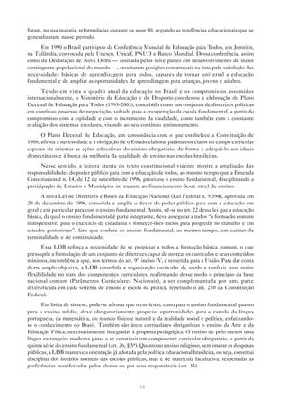 foram, na sua maioria, reformuladas durante os anos 80, segundo as tendências educacionais que se
generalizaram nesse período.
      Em 1990 o Brasil participou da Conferência Mundial de Educação para Todos, em Jomtien,
na Tailândia, convocada pela Unesco, Unicef, PNUD e Banco Mundial. Dessa conferência, assim
como da Declaração de Nova Delhi — assinada pelos nove países em desenvolvimento de maior
contingente populacional do mundo —, resultaram posições consensuais na luta pela satisfação das
necessidades básicas de aprendizagem para todos, capazes de tornar universal a educação
fundamental e de ampliar as oportunidades de aprendizagem para crianças, jovens e adultos.
      Tendo em vista o quadro atual da educação no Brasil e os compromissos assumidos
internacionalmente, o Ministério da Educação e do Desporto coordenou a elaboração do Plano
Decenal de Educação para Todos (1993-2003), concebido como um conjunto de diretrizes políticas
em contínuo processo de negociação, voltado para a recuperação da escola fundamental, a partir do
compromisso com a eqüidade e com o incremento da qualidade, como também com a constante
avaliação dos sistemas escolares, visando ao seu contínuo aprimoramento.
      O Plano Decenal de Educação, em consonância com o que estabelece a Constituição de
1988, afirma a necessidade e a obrigação de o Estado elaborar parâmetros claros no campo curricular
capazes de orientar as ações educativas do ensino obrigatório, de forma a adequá-lo aos ideais
democráticos e à busca da melhoria da qualidade do ensino nas escolas brasileiras.
       Nesse sentido, a leitura atenta do texto constitucional vigente mostra a ampliação das
responsabilidades do poder público para com a educação de todos, ao mesmo tempo que a Emenda
Constitucional n. 14, de 12 de setembro de 1996, priorizou o ensino fundamental, disciplinando a
participação de Estados e Municípios no tocante ao financiamento desse nível de ensino.
       A nova Lei de Diretrizes e Bases da Educação Nacional (Lei Federal n. 9.394), aprovada em
20 de dezembro de 1996, consolida e amplia o dever do poder público para com a educação em
geral e em particular para com o ensino fundamental. Assim, vê-se no art. 22 dessa lei que a educação
básica, da qual o ensino fundamental é parte integrante, deve assegurar a todos “a formação comum
indispensável para o exercício da cidadania e fornecer-lhes meios para progredir no trabalho e em
estudos posteriores”, fato que confere ao ensino fundamental, ao mesmo tempo, um caráter de
terminalidade e de continuidade.
      Essa LDB reforça a necessidade de se propiciar a todos a formação básica comum, o que
pressupõe a formulação de um conjunto de diretrizes capaz de nortear os currículos e seus conteúdos
mínimos, incumbência que, nos termos do art. 9º, inciso IV, é remetida para a União. Para dar conta
desse amplo objetivo, a LDB consolida a organização curricular de modo a conferir uma maior
flexibilidade no trato dos componentes curriculares, reafirmando desse modo o princípio da base
nacional comum (Parâmetros Curriculares Nacionais), a ser complementada por uma parte
diversificada em cada sistema de ensino e escola na prática, repetindo o art. 210 da Constituição
Federal.
      Em linha de síntese, pode-se afirmar que o currículo, tanto para o ensino fundamental quanto
para o ensino médio, deve obrigatoriamente propiciar oportunidades para o estudo da língua
portuguesa, da matemática, do mundo físico e natural e da realidade social e política, enfatizando-
se o conhecimento do Brasil. Também são áreas curriculares obrigatórias o ensino da Arte e da
Educação Física, necessariamente integradas à proposta pedagógica. O ensino de pelo menos uma
língua estrangeira moderna passa a se constituir um componente curricular obrigatório, a partir da
quinta série do ensino fundamental (art. 26, § 5o). Quanto ao ensino religioso, sem onerar as despesas
públicas, a LDB manteve a orientação já adotada pela política educacional brasileira, ou seja, constitui
disciplina dos horários normais das escolas públicas, mas é de matrícula facultativa, respeitadas as
preferências manifestadas pelos alunos ou por seus responsáveis (art. 33).


                                                   14
 