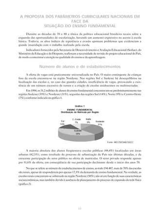 A PROPOSTA DOS PARÂMETROS CURRICULARES NACIONAIS EM
                      FACE DA
           SITUAÇÃO DO ENSINO FUNDAMENTAL
      Durante as décadas de 70 e 80 a tônica da política educacional brasileira recaiu sobre a
expansão das oportunidades de escolarização, havendo um aumento expressivo no acesso à escola
básica. Todavia, os altos índices de repetência e evasão apontam problemas que evidenciam a
grande insatisfação com o trabalho realizado pela escola.
      Indicadores fornecidos pela Secretaria de Desenvolvimento e Avaliação Educacional (Sediae), do
Ministério da Educação e do Desporto, reafirmam a necessidade de revisão do projeto educacional do País,
de modo a concentrar a atenção na qualidade do ensino e da aprendizagem.


                 Número de alunos e de estabelecimentos
       A oferta de vagas está praticamente universalizada no País. O maior contingente de crianças
fora da escola encontra-se na região Nordeste. Nas regiões Sul e Sudeste há desequilíbrios na
localização das escolas e, no caso das grandes cidades, insuficiência de vagas, provocando a exis-
tência de um número excessivo de turnos e a criação de escolas unidocentes ou multisseriadas.
      Em 1994, os 31,2 milhões de alunos do ensino fundamental concentravam-se predominantemente nas
regiões Sudeste (39%) e Nordeste (31%), seguidas das regiões Sul (14%), Norte (9%) e Centro-Oeste
(7%), conforme indicado no gráfico 1.

                                                 Gráfico 1
                                           ENSINO FUNDAMENTAL
                                    Distribuição da Matrícula por Região




                                                                           Fonte: MEC/SEDIAE/SEEC.


      A maioria absoluta dos alunos freqüentava escolas públicas (88,4%) localizadas em áreas
urbanas (82,5%), como resultado do processo de urbanização do País nas últimas décadas, e da
crescente participação do setor público na oferta de matrículas. O setor privado responde apenas
por 11,6% da oferta, em conseqüência de sua participação declinante desde o início dos anos 70.

       No que se refere ao número de estabelecimentos de ensino, ao todo 194.487, mais de 70% das escolas
são rurais, apesar de responderem por apenas 17,5% da demanda de ensino fundamental. Na verdade, as
escolas rurais concentram-se sobretudo na região Nordeste (50%), não só em função de suas características
socioeconômicas, mas também devido à ausência de planejamento do processo de expansão da rede física
(gráfico 2).




                                                    17
 