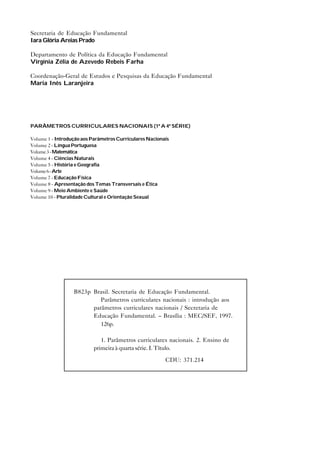 Secretaria de Educação Fundamental
Iara Glória Areias Prado

Departamento de Política da Educação Fundamental
Virgínia Zélia de Azevedo Rebeis Farha

Coordenação-Geral de Estudos e Pesquisas da Educação Fundamental
Maria Inês Laranjeira




PARÂMETROS CURRICULARES NACIONAIS (1ª A 4ª SÉRIE)

Volume 1 - Introdução aos Parâmetros Curriculares Nacionais
Volume 2 - Língua Portuguesa
Volume 3 - Matemática
Volume 4 - Ciências Naturais
Volume 5 - História e Geografia
Volume 6 - Arte
Volume 7 - Educação Física
Volume 8 - Apresentação dos Temas Transversais e Ética
Volume 9 - Meio Ambiente e Saúde
Volume 10 - Pluralidade Cultural e Orientação Sexual




                  B823p Brasil. Secretaria de Educação Fundamental.
                           Parâmetros curriculares nacionais : introdução aos
                        parâmetros curriculares nacionais / Secretaria de
                        Educação Fundamental. – Brasília : MEC/SEF, 1997.
                           126p.

                             1. Parâmetros curriculares nacionais. 2. Ensino de
                          primeira à quarta série. I. Título.
                                                         CDU: 371.214
 