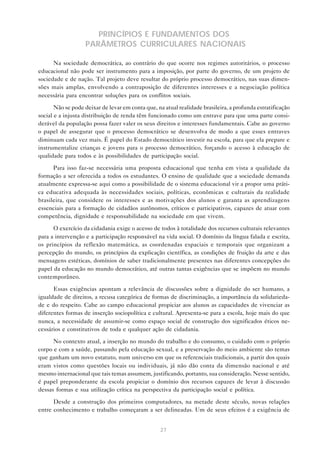 PRINCÍPIOS E FUNDAMENTOS DOS
                   PARÂMETROS CURRICULARES NACIONAIS

      Na sociedade democrática, ao contrário do que ocorre nos regimes autoritários, o processo
educacional não pode ser instrumento para a imposição, por parte do governo, de um projeto de
sociedade e de nação. Tal projeto deve resultar do próprio processo democrático, nas suas dimen-
sões mais amplas, envolvendo a contraposição de diferentes interesses e a negociação política
necessária para encontrar soluções para os conflitos sociais.

       Não se pode deixar de levar em conta que, na atual realidade brasileira, a profunda estratificação
social e a injusta distribuição de renda têm funcionado como um entrave para que uma parte consi-
derável da população possa fazer valer os seus direitos e interesses fundamentais. Cabe ao governo
o papel de assegurar que o processo democrático se desenvolva de modo a que esses entraves
diminuam cada vez mais. É papel do Estado democrático investir na escola, para que ela prepare e
instrumentalize crianças e jovens para o processo democrático, forçando o acesso à educação de
qualidade para todos e às possibilidades de participação social.

      Para isso faz-se necessária uma proposta educacional que tenha em vista a qualidade da
formação a ser oferecida a todos os estudantes. O ensino de qualidade que a sociedade demanda
atualmente expressa-se aqui como a possibilidade de o sistema educacional vir a propor uma práti-
ca educativa adequada às necessidades sociais, políticas, econômicas e culturais da realidade
brasileira, que considere os interesses e as motivações dos alunos e garanta as aprendizagens
essenciais para a formação de cidadãos autônomos, críticos e participativos, capazes de atuar com
competência, dignidade e responsabilidade na sociedade em que vivem.

      O exercício da cidadania exige o acesso de todos à totalidade dos recursos culturais relevantes
para a intervenção e a participação responsável na vida social. O domínio da língua falada e escrita,
os princípios da reflexão matemática, as coordenadas espaciais e temporais que organizam a
percepção do mundo, os princípios da explicação científica, as condições de fruição da arte e das
mensagens estéticas, domínios de saber tradicionalmente presentes nas diferentes concepções do
papel da educação no mundo democrático, até outras tantas exigências que se impõem no mundo
contemporâneo.

      Essas exigências apontam a relevância de discussões sobre a dignidade do ser humano, a
igualdade de direitos, a recusa categórica de formas de discriminação, a importância da solidarieda-
de e do respeito. Cabe ao campo educacional propiciar aos alunos as capacidades de vivenciar as
diferentes formas de inserção sociopolítica e cultural. Apresenta-se para a escola, hoje mais do que
nunca, a necessidade de assumir-se como espaço social de construção dos significados éticos ne-
cessários e constitutivos de toda e qualquer ação de cidadania.

      No contexto atual, a inserção no mundo do trabalho e do consumo, o cuidado com o próprio
corpo e com a saúde, passando pela educação sexual, e a preservação do meio ambiente são temas
que ganham um novo estatuto, num universo em que os referenciais tradicionais, a partir dos quais
eram vistos como questões locais ou individuais, já não dão conta da dimensão nacional e até
mesmo internacional que tais temas assumem, justificando, portanto, sua consideração. Nesse sentido,
é papel preponderante da escola propiciar o domínio dos recursos capazes de levar à discussão
dessas formas e sua utilização crítica na perspectiva da participação social e política.

      Desde a construção dos primeiros computadores, na metade deste século, novas relações
entre conhecimento e trabalho começaram a ser delineadas. Um de seus efeitos é a exigência de


                                                  27
 