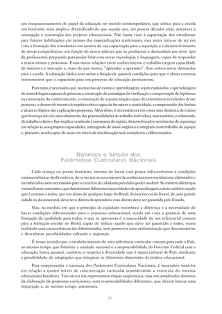 um reequacionamento do papel da educação no mundo contemporâneo, que coloca para a escola
um horizonte mais amplo e diversificado do que aquele que, até poucas décadas atrás, orientava a
concepção e construção dos projetos educacionais. Não basta visar à capacitação dos estudantes
para futuras habilitações em termos das especializações tradicionais, mas antes trata-se de ter em
vista a formação dos estudantes em termos de sua capacitação para a aquisição e o desenvolvimento
de novas competências, em função de novos saberes que se produzem e demandam um novo tipo
de profissional, preparado para poder lidar com novas tecnologias e linguagens, capaz de responder
a novos ritmos e processos. Essas novas relações entre conhecimento e trabalho exigem capacidade
de iniciativa e inovação e, mais do que nunca, “aprender a aprender”. Isso coloca novas demandas
para a escola. A educação básica tem assim a função de garantir condições para que o aluno construa
instrumentos que o capacitem para um processo de educação permanente.

       Para tanto, é necessário que, no processo de ensino e aprendizagem, sejam exploradas: a aprendizagem
de metodologias capazes de priorizar a construção de estratégias de verificação e comprovação de hipóteses
na construção do conhecimento, a construção de argumentação capaz de controlar os resultados desse
processo, o desenvolvimento do espírito crítico capaz de favorecer a criatividade, a compreensão dos limites
e alcances lógicos das explicações propostas. Além disso, é necessário ter em conta uma dinâmica de ensino
que favoreça não só o descobrimento das potencialidades do trabalho individual, mas também, e sobretudo,
do trabalho coletivo. Isso implica o estímulo à autonomia do sujeito, desenvolvendo o sentimento de segurança
em relação às suas próprias capacidades, interagindo de modo orgânico e integrado num trabalho de equipe
e, portanto, sendo capaz de atuar em níveis de interlocução mais complexos e diferenciados.




                             Natureza e função dos
                        Parâmetros Curriculares Nacionais
      Cada criança ou jovem brasileiro, mesmo de locais com pouca infra-estrutura e condições
socioeconômicas desfavoráveis, deve ter acesso ao conjunto de conhecimentos socialmente elaborados e
reconhecidos como necessários para o exercício da cidadania para deles poder usufruir. Se existem diferenças
socioculturais marcantes, que determinam diferentes necessidades de aprendizagem, existe também aquilo
que é comum a todos, que um aluno de qualquer lugar do Brasil, do interior ou do litoral, de uma grande
cidade ou da zona rural, deve ter o direito de aprender e esse direito deve ser garantido pelo Estado.
      Mas, na medida em que o princípio da eqüidade reconhece a diferença e a necessidade de
haver condições diferenciadas para o processo educacional, tendo em vista a garantia de uma
formação de qualidade para todos, o que se apresenta é a necessidade de um referencial comum
para a formação escolar no Brasil, capaz de indicar aquilo que deve ser garantido a todos, numa
realidade com características tão diferenciadas, sem promover uma uniformização que descaracterize
e desvalorize peculiaridades culturais e regionais.
      É nesse sentido que o estabelecimento de uma referência curricular comum para todo o País,
ao mesmo tempo que fortalece a unidade nacional e a responsabilidade do Governo Federal com a
educação, busca garantir, também, o respeito à diversidade que é marca cultural do País, mediante
a possibilidade de adaptações que integrem as diferentes dimensões da prática educacional.
      Para compreender a natureza dos Parâmetros Curriculares Nacionais, é necessário situá-los
em relação a quatro níveis de concretização curricular considerando a estrutura do sistema
educacional brasileiro. Tais níveis não representam etapas seqüenciais, mas sim amplitudes distintas
da elaboração de propostas curriculares, com responsabilidades diferentes, que devem buscar uma
integração e, ao mesmo tempo, autonomia.

                                                     28
 