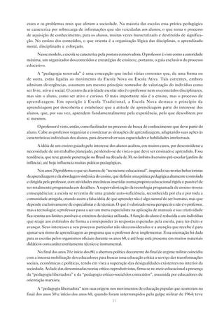 esses e os problemas reais que afetam a sociedade. Na maioria das escolas essa prática pedagógica
se caracteriza por sobrecarga de informações que são veiculadas aos alunos, o que torna o processo
de aquisição de conhecimento, para os alunos, muitas vezes burocratizado e destituído de significa-
ção. No ensino dos conteúdos, o que orienta é a organização lógica das disciplinas, o aprendizado
moral, disciplinado e esforçado.
     Nesse modelo, a escola se caracteriza pela postura conservadora. O professor é visto como a autoridade
máxima, um organizador dos conteúdos e estratégias de ensino e, portanto, o guia exclusivo do processo
educativo.
       A “pedagogia renovada” é uma concepção que inclui várias correntes que, de uma forma ou
de outra, estão ligadas ao movimento da Escola Nova ou Escola Ativa. Tais correntes, embora
admitam divergências, assumem um mesmo princípio norteador de valorização do indivíduo como
ser livre, ativo e social. O centro da atividade escolar não é o professor nem os conteúdos disciplinares,
mas sim o aluno, como ser ativo e curioso. O mais importante não é o ensino, mas o processo de
aprendizagem. Em oposição à Escola Tradicional, a Escola Nova destaca o princípio da
aprendizagem por descoberta e estabelece que a atitude de aprendizagem parte do interesse dos
alunos, que, por sua vez, aprendem fundamentalmente pela experiência, pelo que descobrem por
si mesmos.
      O professor é visto, então, como facilitador no processo de busca de conhecimento que deve partir do
aluno. Cabe ao professor organizar e coordenar as situações de aprendizagem, adaptando suas ações às
características individuais dos alunos, para desenvolver suas capacidades e habilidades intelectuais.
      A idéia de um ensino guiado pelo interesse dos alunos acabou, em muitos casos, por desconsiderar a
necessidade de um trabalho planejado, perdendo-se de vista o que deve ser ensinado e aprendido. Essa
tendência, que teve grande penetração no Brasil na década de 30, no âmbito do ensino pré-escolar (jardim de
infância), até hoje influencia muitas práticas pedagógicas.
        Nos anos 70 proliferou o que se chamou de “tecnicismo educacional”, inspirado nas teorias behavioristas
da aprendizagem e da abordagem sistêmica do ensino, que definiu uma prática pedagógica altamente controlada
e dirigida pelo professor, com atividades mecânicas inseridas numa proposta educacional rígida e passível de
ser totalmente programada em detalhes. A supervalorização da tecnologia programada de ensino trouxe
conseqüências: a escola se revestiu de uma grande auto-suficiência, reconhecida por ela e por toda a
comunidade atingida, criando assim a falsa idéia de que aprender não é algo natural do ser humano, mas que
depende exclusivamente de especialistas e de técnicas. O que é valorizado nessa perspectiva não é o professor,
mas a tecnologia; o professor passa a ser um mero especialista na aplicação de manuais e sua criatividade
fica restrita aos limites possíveis e estreitos da técnica utilizada. A função do aluno é reduzida a um indivíduo
que reage aos estímulos de forma a corresponder às respostas esperadas pela escola, para ter êxito e
avançar. Seus interesses e seu processo particular não são considerados e a atenção que recebe é para
ajustar seu ritmo de aprendizagem ao programa que o professor deve implementar. Essa orientação foi dada
para as escolas pelos organismos oficiais durante os anos 60, e até hoje está presente em muitos materiais
didáticos com caráter estritamente técnico e instrumental.
       No final dos anos 70 e início dos 80, a abertura política decorrente do final do regime militar coincidiu
com a intensa mobilização dos educadores para buscar uma educação crítica a serviço das transformações
sociais, econômicas e políticas, tendo em vista a superação das desigualdades existentes no interior da
sociedade. Ao lado das denominadas teorias crítico-reprodutivistas, firma-se no meio educacional a presença
da “pedagogia libertadora” e da “pedagogia crítico-social dos conteúdos”, assumida por educadores de
orientação marxista.

       A “pedagogia libertadora” tem suas origens nos movimentos de educação popular que ocorreram no
final dos anos 50 e início dos anos 60, quando foram interrompidos pelo golpe militar de 1964; teve
                                                      31
 