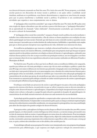 seu desenvolvimento retomado no final dos anos 70 e início dos anos 80. Nessa proposta, a atividade
escolar pauta-se em discussões de temas sociais e políticos e em ações sobre a realidade social
imediata; analisam-se os problemas, seus fatores determinantes e organiza-se uma forma de atuação
para que se possa transformar a realidade social e política. O professor é um coordenador de
atividades que organiza e atua conjuntamente com os alunos.

      A “pedagogia crítico-social dos conteúdos” que surge no final dos anos 70 e início dos 80 se põe como
uma reação de alguns educadores que não aceitam a pouca relevância que a “pedagogia libertadora”
dá ao aprendizado do chamado “saber elaborado”, historicamente acumulado, que constitui parte
do acervo cultural da humanidade.

       A “pedagogia crítico-social dos conteúdos” assegura a função social e política da escola mediante o
trabalho com conhecimentos sistematizados, a fim de colocar as classes populares em condições de uma
efetiva participação nas lutas sociais. Entende que não basta ter como conteúdo escolar as questões sociais
atuais, mas que é necessário que se tenha domínio de conhecimentos, habilidades e capacidades mais amplas
para que os alunos possam interpretar suas experiências de vida e defender seus interesses de classe.
       As tendências pedagógicas que marcam a tradição educacional brasileira e aqui foram expostas
sinteticamente trazem, de maneira diferente, contribuições para uma proposta atual que busque recuperar
aspectos positivos das práticas anteriores em relação ao desenvolvimento e à aprendizagem, realizando uma
releitura dessas práticas à luz dos avanços ocorridos nas produções teóricas, nas investigações e em fatos
que se tornaram observáveis nas experiências educativas mais recentes realizadas em diferentes Estados e
Municípios do Brasil.
       No final dos anos 70, pode-se dizer que havia no Brasil, entre as tendências didáticas de vanguarda,
aquelas que tinham um viés mais psicológico e outras cujo viés era mais sociológico e político; a partir dos
anos 80 surge com maior evidência um movimento que pretende a integração entre essas abordagens. Se por
um lado não é mais possível deixar de se ter preocupações com o domínio de conhecimentos formais para a
participação crítica na sociedade, considera-se também que é necessária uma adequação pedagógica às
características de um aluno que pensa, de um professor que sabe e aos conteúdos de valor social e formativo.
Esse momento se caracteriza pelo enfoque centrado no caráter social do processo de ensino e aprendizagem
e é marcado pela influência da psicologia genética.

      O enfoque social dado aos processos de ensino e aprendizagem traz para a discussão pedagógica
aspectos de extrema relevância, em particular no que se refere à maneira como se devem entender as
relações entre desenvolvimento e aprendizagem, à importância da relação interpessoal nesse processo, à
relação entre cultura e educação e ao papel da ação educativa ajustada às situações de aprendizagem e às
características da atividade mental construtiva do aluno em cada momento de sua escolaridade.

       A psicologia genética propiciou aprofundar a compreensão sobre o processo de desenvolvimento na
construção do conhecimento. Compreender os mecanismos pelos quais as crianças constroem representações
internas de conhecimentos construídos socialmente, em uma perspectiva psicogenética, traz uma contribuição
para além das descrições dos grandes estágios de desenvolvimento.

      A pesquisa sobre a psicogênese da língua escrita chegou ao Brasil em meados dos anos 80 e causou
grande impacto, revolucionando o ensino da língua nas séries iniciais e, ao mesmo tempo, provocando uma
revisão do tratamento dado ao ensino e à aprendizagem em outras áreas do conhecimento. Essa investigação
evidencia a atividade construtiva do aluno sobre a língua escrita, objeto de conhecimento reconhecidamente
escolar, mostrando a presença importante dos conhecimentos específicos sobre a escrita que a criança já
tem, os quais, embora não coincidam com os dos adultos, têm sentido para ela.

      A metodologia utilizada nessas pesquisas foi muitas vezes interpretada como uma proposta de pedagogia
construtivista para alfabetização, o que expressa um duplo equívoco: redução do construtivismo a
                                                     32
 