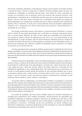 intencional, sistemática, planejada e continuada para crianças e jovens durante um período contínuo
e extenso de tempo. A escola, ao tomar para si o objetivo de formar cidadãos capazes de atuar com
competência e dignidade na sociedade, buscará eleger, como objeto de ensino, conteúdos que
estejam em consonância com as questões sociais que marcam cada momento histórico, cuja
aprendizagem e assimilação são as consideradas essenciais para que os alunos possam exercer seus
direitos e deveres. Para tanto ainda é necessário que a instituição escolar garanta um conjunto de
práticas planejadas com o propósito de contribuir para que os alunos se apropriem dos conteúdos de
maneira crítica e construtiva. A escola, por ser uma instituição social com propósito explicitamente
educativo, tem o compromisso de intervir efetivamente para promover o desenvolvimento e a
socialização de seus alunos.

       Essa função socializadora remete a dois aspectos: o desenvolvimento individual e o contexto
social e cultural. É nessa dupla determinação que os indivíduos se constroem como pessoas iguais,
mas, ao mesmo tempo, diferentes de todas as outras. Iguais por compartilhar com outras pessoas
um conjunto de saberes e formas de conhecimento que, por sua vez, só é possível graças ao que
individualmente se puder incorporar. Não há desenvolvimento individual possível à margem da
sociedade, da cultura. Os processos de diferenciação na construção de uma identidade pessoal e os
processos de socialização que conduzem a padrões de identidade coletiva constituem, na verdade,
as duas faces de um mesmo processo.

       A escola, na perspectiva de construção de cidadania, precisa assumir a valorização da cultura de sua
própria comunidade e, ao mesmo tempo, buscar ultrapassar seus limites, propiciando às crianças pertencentes
aos diferentes grupos sociais o acesso ao saber, tanto no que diz respeito aos conhecimentos socialmente
relevantes da cultura brasileira no âmbito nacional e regional como no que faz parte do patrimônio universal
da humanidade.

      O desenvolvimento de capacidades, como as de relação interpessoal, as cognitivas, as afetivas, as
motoras, as éticas, as estéticas de inserção social, torna-se possível mediante o processo de construção e
reconstrução de conhecimentos. Essa aprendizagem é exercida com o aporte pessoal de cada um,
o que explica por que, a partir dos mesmos saberes, há sempre lugar para a construção de uma
infinidade de significados, e não a uniformidade destes. Os conhecimentos que se transmitem e se
recriam na escola ganham sentido quando são produtos de uma construção dinâmica que se opera
na interação constante entre o saber escolar e os demais saberes, entre o que o aluno aprende na
escola e o que ele traz para a escola, num processo contínuo e permanente de aquisição, no qual
interferem fatores políticos, sociais, culturais e psicológicos.

       As questões relativas à globalização, as transformações científicas e tecnológicas e a necessária
discussão ético-valorativa da sociedade apresentam para a escola a imensa tarefa de instrumentalizar os
jovens para participar da cultura, das relações sociais e políticas. A escola, ao posicionar-se dessa maneira,
abre a oportunidade para que os alunos aprendam sobre temas normalmente excluídos e atua propositalmente
na formação de valores e atitudes do sujeito em relação ao outro, à política, à economia, ao sexo, à droga, à
saúde, ao meio ambiente, à tecnologia, etc.

      Um ensino de qualidade, que busca formar cidadãos capazes de interferir criticamente na
realidade para transformá-la, deve também contemplar o desenvolvimento de capacidades que
possibilitem adaptações às complexas condições e alternativas de trabalho que temos hoje e a lidar
com a rapidez na produção e na circulação de novos conhecimentos e informações, que têm sido
avassaladores e crescentes. A formação escolar deve possibilitar aos alunos condições para
desenvolver competência e consciência profissional, mas não restringir-se ao ensino de habilidades
imediatamente demandadas pelo mercado de trabalho.

                                                      34
 