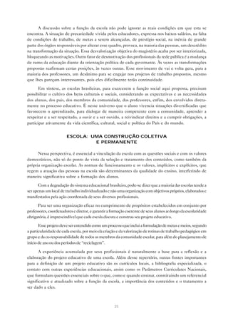 A discussão sobre a função da escola não pode ignorar as reais condições em que esta se
encontra. A situação de precariedade vivida pelos educadores, expressa nos baixos salários, na falta
de condições de trabalho, de metas a serem alcançadas, de prestígio social, na inércia de grande
parte dos órgãos responsáveis por alterar esse quadro, provoca, na maioria das pessoas, um descrédito
na transformação da situação. Essa desvalorização objetiva do magistério acaba por ser interiorizada,
bloqueando as motivações. Outro fator de desmotivação dos profissionais da rede pública é a mudança
de rumo da educação diante da orientação política de cada governante. Às vezes as transformações
propostas reafirmam certas posições, às vezes outras. Esse movimento de vai e volta gera, para a
maioria dos professores, um desânimo para se engajar nos projetos de trabalho propostos, mesmo
que lhes pareçam interessantes, pois eles dificilmente terão continuidade.

       Em síntese, as escolas brasileiras, para exercerem a função social aqui proposta, precisam
possibilitar o cultivo dos bens culturais e sociais, considerando as expectativas e as necessidades
dos alunos, dos pais, dos membros da comunidade, dos professores, enfim, dos envolvidos direta-
mente no processo educativo. É nesse universo que o aluno vivencia situações diversificadas que
favorecem o aprendizado, para dialogar de maneira competente com a comunidade, aprender a
respeitar e a ser respeitado, a ouvir e a ser ouvido, a reivindicar direitos e a cumprir obrigações, a
participar ativamente da vida científica, cultural, social e política do País e do mundo.


                       ESCOLA: UMA CONSTRUÇÃO COLETIVA
                                E PERMANENTE

      Nessa perspectiva, é essencial a vinculação da escola com as questões sociais e com os valores
democráticos, não só do ponto de vista da seleção e tratamento dos conteúdos, como também da
própria organização escolar. As normas de funcionamento e os valores, implícitos e explícitos, que
regem a atuação das pessoas na escola são determinantes da qualidade do ensino, interferindo de
maneira significativa sobre a formação dos alunos.

       Com a degradação do sistema educacional brasileiro, pode-se dizer que a maioria das escolas tende a
ser apenas um local de tra balho individualizado e não uma organização com objetivos próprios, elaborados e
manifestados pela ação coordenada de seus diversos profissionais.

      Para ser uma organização eficaz no cumprimento de propósitos estabelecidos em conjunto por
professores, coordenadores e diretor, e garantir a formação coerente de seus alunos ao longo da escolaridade
obrigatória, é imprescindível que cada escola discuta e construa seu projeto educativo.

       Esse projeto deve ser entendido como um processo que inclui a formulação de metas e meios, segundo
a particularidade de cada escola, por meio da criação e da valorização de rotinas de trabalho pedagógico em
grupo e da co-responsabilidade de todos os membros da comunidade escolar, para além do planejamento de
início de ano ou dos períodos de “reciclagem”.

       A experiência acumulada por seus profissionais é naturalmente a base para a reflexão e a
elaboração do projeto educativo de uma escola. Além desse repertório, outras fontes importantes
para a definição de um projeto educativo são os currículos locais, a bibliografia especializada, o
contato com outras experiências educacionais, assim como os Parâmetros Curriculares Nacionais,
que formulam questões essenciais sobre o que, como e quando ensinar, constituindo um referencial
significativo e atualizado sobre a função da escola, a importância dos conteúdos e o tratamento a
ser dado a eles.



                                                    35
 