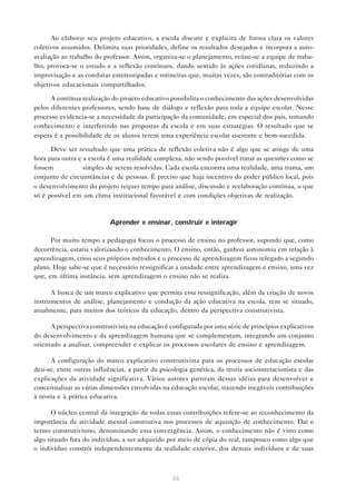 Ao elaborar seu projeto educativo, a escola discute e explicita de forma clara os valores
coletivos assumidos. Delimita suas prioridades, define os resultados desejados e incorpora a auto-
avaliação ao trabalho do professor. Assim, organiza-se o planejamento, reúne-se a equipe de traba-
lho, provoca-se o estudo e a reflexão contínuos, dando sentido às ações cotidianas, reduzindo a
improvisação e as condutas estereotipadas e rotineiras que, muitas vezes, são contraditórias com os
objetivos educacionais compartilhados.

      A contínua realização do projeto educativo possibilita o conhecimento das ações desenvolvidas
pelos diferentes professores, sendo base de diálogo e reflexão para toda a equipe escolar. Nesse
processo evidencia-se a necessidade da participação da comunidade, em especial dos pais, tomando
conhecimento e interferindo nas propostas da escola e em suas estratégias. O resultado que se
espera é a possibilidade de os alunos terem uma experiência escolar coerente e bem-sucedida.

      Deve ser ressaltado que uma prática de reflexão coletiva não é algo que se atinge de uma
hora para outra e a escola é uma realidade complexa, não sendo possível tratar as questões como se
fossem            simples de serem resolvidas. Cada escola encontra uma realidade, uma trama, um
conjunto de circunstâncias e de pessoas. É preciso que haja incentivo do poder público local, pois
o desenvolvimento do projeto requer tempo para análise, discussão e reelaboração contínua, o que
só é possível em um clima institucional favorável e com condições objetivas de realização.



                           Aprender e ensinar, construir e interagir

      Por muito tempo a pedagogia focou o processo de ensino no professor, supondo que, como
decorrência, estaria valorizando o conhecimento. O ensino, então, ganhou autonomia em relação à
aprendizagem, criou seus próprios métodos e o processo de aprendizagem ficou relegado a segundo
plano. Hoje sabe-se que é necessário ressignificar a unidade entre aprendizagem e ensino, uma vez
que, em última instância, sem aprendizagem o ensino não se realiza.

      A busca de um marco explicativo que permita essa ressignificação, além da criação de novos
instrumentos de análise, planejamento e condução da ação educativa na escola, tem se situado,
atualmente, para muitos dos teóricos da educação, dentro da perspectiva construtivista.

      A perspectiva construtivista na educação é configurada por uma série de princípios explicativos
do desenvolvimento e da aprendizagem humana que se complementam, integrando um conjunto
orientado a analisar, compreender e explicar os processos escolares de ensino e aprendizagem.

      A configuração do marco explicativo construtivista para os processos de educação escolar
deu-se, entre outras influências, a partir da psicologia genética, da teoria sociointeracionista e das
explicações da atividade significativa. Vários autores partiram dessas idéias para desenvolver e
conceitualizar as várias dimensões envolvidas na educação escolar, trazendo inegáveis contribuições
à teoria e à prática educativa.

      O núcleo central da integração de todas essas contribuições refere-se ao reconhecimento da
importância da atividade mental construtiva nos processos de aquisição de conhecimento. Daí o
termo construtivismo, denominando essa convergência. Assim, o conhecimento não é visto como
algo situado fora do indivíduo, a ser adquirido por meio de cópia do real, tampouco como algo que
o indivíduo constrói independentemente da realidade exterior, dos demais indivíduos e de suas



                                                  36
 