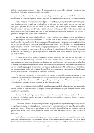 próprias capacidades pessoais. É, antes de mais nada, uma construção histórica e social, na qual
interferem fatores de ordem cultural e psicológica.

       A atividade construtiva, física ou mental, permite interpretar a realidade e construir
significados, ao mesmo tempo que permite construir novas possibilidades de ação e de conhecimento.

      Nesse processo de interação com o objeto a ser conhecido, o sujeito constrói representações,
que funcionam como verdadeiras explicações e se orientam por uma lógica interna que, por mais
que possa parecer incoerente aos olhos de um outro, faz sentido para o sujeito. As idéias
“equivocadas”, ou seja, construídas e transformadas ao longo do desenvolvimento, fruto de
aproximações sucessivas, são expressão de uma construção inteligente por parte do sujeito e,
portanto, interpretadas como erros construtivos.

      A tradição escolar — que não faz diferença entre erros integrantes do processo de aprendizagem
e simples enganos ou desconhecimentos — trabalha com a idéia de que a ausência de erros na
tarefa escolar é a manifestação da aprendizagem. Hoje, graças ao avanço da investigação científica
na área da aprendizagem, tornou-se possível interpretar o erro como algo inerente ao processo de
aprendizagem e ajustar a intervenção pedagógica para ajudar a superá-lo. A superação do erro é
resultado do processo de incorporação de novas idéias e de transformação das anteriores, de maneira
a dar conta das contradições que se apresentarem ao sujeito para, assim, alcançar níveis superiores
de conhecimento.

       O que o aluno pode aprender em determinado momento da escolaridade depende das
possibilidades delineadas pelas formas de pensamento de que dispõe naquela fase de
desenvolvimento, dos conhecimentos que já construiu anteriormente e do ensino que recebe. Isto
é, a intervenção pedagógica deve-se ajustar ao que os alunos conseguem realizar em cada momento
de sua aprendizagem, para se constituir verdadeira ajuda educativa. O conhecimento é resultado
de um complexo e intrincado processo de modificação, reorganização e construção, utilizado pelos
alunos para assimilar e interpretar os conteúdos escolares.

      Por mais que o professor, os companheiros de classe e os materiais didáticos possam, e devam,
contribuir para que a aprendizagem se realize, nada pode substituir a atuação do próprio aluno na tarefa de
construir significados sobre os conteúdos da aprendizagem. É ele quem modifica, enriquece e, portanto,
constrói novos e mais potentes instrumentos de ação e interpretação.

       Mas o desencadeamento da atividade mental construtiva não é suficiente para que a educação
escolar alcance os objetivos a que se propõe: que as aprendizagens estejam compatíveis com o que
significam socialmente.

      O processo de atribuição de sentido aos conteúdos escolares é, portanto, individual; porém,
é também cultural na medida em que os significados construídos remetem a formas e saberes
socialmente estruturados.

      Conceber o processo de aprendizagem como propriedade do sujeito não implica desvalorizar
o papel determinante da interação com o meio social e, particularmente, com a escola. Ao contrário,
situações escolares de ensino e aprendizagem são situações comunicativas, nas quais os alunos e
professores atuam como co-responsáveis, ambos com uma influência decisiva para o êxito do
processo.

     A abordagem construtivista integra, num único esquema explicativo, questões relativas ao
desenvolvimento individual e à pertinência cultural, à construção de conhecimentos e à interação social.
Considera o desenvolvimento pessoal como o processo mediante o qual o ser humano assume a cultura do

                                                   37
 