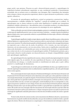 grupo social a que pertence. Processo no qual o desenvolvimento pessoal e a aprendizagem da
experiência humana culturalmente organizada, ou seja, socialmente produzida e historicamente
acumulada, não se excluem nem se confundem, mas interagem. Daí a importância das interações
entre crianças e destas com parceiros experientes, dentre os quais destacam-se professores e outros
agentes educativos.

      O conceito de aprendizagem significativa, central na perspectiva construtivista, implica,
necessariamente, o trabalho simbólico de “significar” a parcela da realidade que se conhece. As
aprendizagens que os alunos realizam na escola serão significativas à medida que conseguirem
estabelecer relações substantivas e não-arbitrárias entre os conteúdos escolares e os conhecimentos
previamente construídos por eles, num processo de articulação de novos significados.

      Cabe ao educador, por meio da intervenção pedagógica, promover a realização de aprendizagens com
o maior grau de significado possível, uma vez que esta nunca é absoluta — sempre é possível estabelecer
alguma relação entre o que se pretende conhecer e as possibilidades de observação, reflexão e informação
que o sujeito já possui.

       A aprendizagem significativa implica sempre alguma ousadia: diante do problema posto, o aluno precisa
elaborar hipóteses e experimentá-las. Fatores e processos afetivos, motivacionais e relacionais são impor-
tantes nesse momento. Os conhecimentos gerados na história pessoal e educativa têm um papel determinante
na expectativa que o aluno tem da escola, do professor e de si mesmo, nas suas motivações e
interesses, em seu autoconceito e em sua auto-estima. Assim como os significados construídos pelo
aluno estão destinados a ser substituídos por outros no transcurso das atividades, as representações
que o aluno tem de si e de seu processo de aprendizagem também. É fundamental, portanto, que a
intervenção educativa escolar propicie um desenvolvimento em direção à disponibilidade exigida
pela aprendizagem significativa.

      Se a aprendizagem for uma experiência de sucesso, o aluno constrói uma representação de si mesmo
como alguém capaz. Se, ao contrário, for uma experiência de fracasso, o ato de aprender tenderá a
se transformar em ameaça, e a ousadia necessária se transformará em medo, para o qual a defesa
possível é a manifestação de desinteresse.

       A aprendizagem é condicionada, de um lado, pelas possibilidades do aluno, que englobam tanto os
níveis de organização do pensamento como os conhecimentos e experiências prévias, e, de outro, pela interação
com os outros agentes.

       Para a estruturação da intervenção educativa é fundamental distinguir o nível de desenvolvimento real
do potencial. O nível de desenvolvimento real se determina como aquilo que o aluno pode fazer sozinho em
uma situação determinada, sem ajuda de ninguém. O nível de desenvolvimento potencial é determinado pelo
que o aluno pode fazer ou aprender mediante a interação com outras pessoas, conforme as observa, imitan-
do, trocando idéias com elas, ouvindo suas explicações, sendo desafiado por elas ou contrapondo-se a elas,
sejam essas pessoas o professor ou seus colegas. Existe uma zona de desenvolvimento próximo, dada pela
diferença existente entre o que um aluno pode fazer sozinho e o que pode fazer ou aprender com a ajuda dos
outros. De acordo com essa concepção, falar dos mecanismos de intervenção educativa equivale a falar dos
mecanismos interativos pelos quais professores e colegas conseguem ajustar sua ajuda aos processos de
construção de significados realizados pelos alunos no decorrer das atividades escolares de ensino e aprendi-
zagem.

      Existem ainda, dentro do contexto escolar, outros mecanismos de influência educativa, cuja natureza e
funcionamento em grande medida são desconhecidos, mas que têm incidência considerável sobre a aprendi-
zagem dos alunos. Dentre eles destacam-se a organização e o funcionamento da instituição escolar e os


                                                     38
 