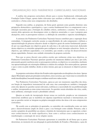 ORGANIZAÇÃO DOS PARÂMETROS CURRICULARES NACIONAIS

      A análise das propostas curriculares oficiais para o ensino fundamental, elaborada pela
Fundação Carlos Chagas, aponta dados relevantes que auxiliam a reflexão sobre a organização
curricular e a forma como seus componentes são abordados.

      Segundo essa análise, as propostas, de forma geral, apontam como grandes diretrizes uma
perspectiva democrática e participativa, e que o ensino fundamental deve se comprometer com a
educação necessária para a formação de cidadãos críticos, autônomos e atuantes. No entanto, a
maioria delas apresenta um descompasso entre os objetivos anunciados e o que é proposto para
alcançá-los, entre os pressupostos teóricos e a definição de conteúdos e aspectos metodológicos.

      A estrutura dos Parâmetros Curriculares Nacionais buscou contribuir para a superação dessa
contradição. A integração curricular assume as especificidades de cada componente e delineia a
operacionalização do processo educativo desde os objetivos gerais do ensino fundamental, passan-
do por sua especificação nos objetivos gerais de cada área e de cada tema transversal, deduzindo
desses objetivos os conteúdos apropriados para configurar as reais intenções educativas. Assim, os
objetivos, que definem capacidades, e os conteúdos, que estarão a serviço do desenvolvimento
dessas capacidades, formam uma unidade orientadora da proposta curricular.

       Para que se possa discutir uma prática escolar que realmente atinja seus objetivos, os
Parâmetros Curriculares Nacionais apontam questões de tratamento didático por área e por ciclo,
procurando garantir coerência entre os pressupostos teóricos, os objetivos e os conteúdos, mediante
sua operacionalização em orientações didáticas e critérios de avaliação. Em outras palavras, apontam
o que e como se pode trabalhar, desde as séries iniciais, para que se alcancem os objetivos preten-
didos.

      As propostas curriculares oficiais dos Estados estão organizadas em disciplinas e/ou áreas. Apenas
alguns Municípios optam por princípios norteadores, eixos ou temas, que visam tratar os conteúdos de
modo interdisciplinar, buscando integrar o cotidiano social com o saber escolar.

      Nos Parâmetros Curriculares Nacionais, optou-se por um tratamento específico das áreas,
em função da importância instrumental de cada uma, mas contemplou-se também a integração
entre elas. Quanto às questões sociais relevantes, reafirma-se a necessidade de sua problematização
e análise, incorporando-as como temas transversais. As questões sociais abordadas são: ética, saúde,
meio ambiente, orientação sexual e pluralidade cultural.

      Quanto ao modo de incorporação desses temas no currículo, propõe-se um tratamento
transversal, tendência que se manifesta em algumas experiências nacionais e internacionais, em
que as questões sociais se integram na própria concepção teórica das áreas e de seus componentes
curriculares.

      De acordo com os princípios já apontados, os conteúdos são considerados como um meio
para o desenvolvimento amplo do aluno e para a sua formação como cidadão. Portanto, cabe à
escola o propósito de possibilitar aos alunos o domínio de instrumentos que os capacitem a relaci-
onar conhecimentos de modo significativo, bem como a utilizar esses conhecimentos na
transformação e construção de novas relações sociais.

     Os Parâmetros Curriculares Nacionais apresentam os conteúdos de tal forma que se possa
determinar, no momento de sua adequação às particularidades de Estados e Municípios, o grau de


                                                  41
 