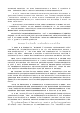 profundidade apropriado e a sua melhor forma de distribuição no decorrer da escolaridade, de
modo a constituir um corpo de conteúdos consistentes e coerentes com os objetivos.

      A avaliação é considerada como elemento favorecedor da melhoria de qualidade da
aprendizagem, deixando de funcionar como arma contra o aluno. É assumida como parte integrante
e instrumento de auto-regulação do processo de ensino e aprendizagem, para que os objetivos
propostos sejam atingidos. A avaliação diz respeito não só ao aluno, mas também ao professor e ao
próprio sistema escolar.

       A opção de organização da escolaridade em ciclos, tendência predominante nas propostas mais atuais,
é referendada pelos Parâmetros Curriculares Nacionais. A organização em ciclos é uma tentativa de supe-
rar a segmentação excessiva produzida pelo regime seriado e de buscar princípios de ordenação que
possibilitem maior integração do conhecimento.

      Os componentes curriculares foram formulados a partir da análise da experiência educacional
acumulada em todo o território nacional. Pautaram-se, também, pela análise das tendências mais
atuais de investigação científica, a fim de poderem expressar um avanço na discussão em torno da
busca de qualidade de ensino e aprendizagem.

                  A organização da escolaridade em ciclos
      Na década de 80, vários Estados e Municípios reestruturaram o ensino fundamental a partir
das séries iniciais. Esse processo de reorganização, que tinha como objetivo político minimizar o
problema da repetência e da evasão escolar, adotou como princípio norteador a flexibilização da
seriação, o que abriria a possibilidade de o currículo ser trabalhado ao longo de um período de
tempo maior e permitiria respeitar os diferentes ritmos de aprendizagem que os alunos apresentam.

      Desse modo, a seriação inicial deu lugar ao ciclo básico com a duração de dois anos, tendo
como objetivo propiciar maiores oportunidades de escolarização voltada para a alfabetização efetiva
das crianças. As experiências, ainda que tenham apresentado problemas estruturais e necessidades
de ajustes da prática, acabaram por mostrar que a organização por ciclos contribui efetivamente
para a superação dos problemas do desenvolvimento escolar. Tanto isso é verdade que, onde
foram implantados, os ciclos se mantiveram, mesmo com mudanças de governantes.

      Os Parâmetros Curriculares Nacionais adotam a proposta de estruturação por ciclos, pelo
reconhecimento de que tal proposta permite compensar a pressão do tempo que é inerente à instituição
escolar, tornando possível distribuir os conteúdos de forma mais adequada à natureza do processo de
aprendizagem. Além disso, favorece uma apresentação menos parcelada do conhecimento e possibilita as
aproximações sucessivas necessárias para que os alunos se apropriem dos complexos saberes que se intenciona
transmitir.
      Sabe-se que, fora da escola, os alunos não têm as mesmas oportunidades de acesso a certos
objetos de conhecimento que fazem parte do repertório escolar. Sabe-se também que isso influencia
o modo e o processo como atribuirão significados aos objetos de conhecimento na situação escolar:
alguns alunos poderão estar mais avançados na reconstrução de significados do que outros.
      Ao se falar em ritmos diferentes de aprendizagem, é preciso cuidado para não incorrer em
mal-entendidos perigosos. Uma vez que não há uma definição precisa e clara de quais seriam esses
ritmos, os educadores podem ser levados a rotular alguns alunos como mais lentos que outros,
estigmatizando aqueles que estão se iniciando na interação com os objetos de conhecimento escolar.
       No caso da aprendizagem da língua escrita, por exemplo, se um aluno ingressa na primeira
série sabendo escrever alfabeticamente, isso se explica porque seu ritmo é mais rápido ou porque

                                                    42
 
