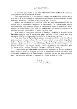 AO PROFESSOR

       É com alegria que colocamos em suas mãos os Parâmetros Curriculares Nacionais referentes às
quatro primeiras séries da Educação Fundamental.
       Nosso objetivo é auxiliá-lo na execução de seu trabalho, compartilhando seu esforço diário de
fazer com que as crianças dominem os conhecimentos de que necessitam para crescerem como cidadãos
plenamente reconhecidos e conscientes de seu papel em nossa sociedade.
       Sabemos que isto só será alcançado se oferecermos à criança brasileira pleno acesso aos
recursos culturais relevantes para a conquista de sua cidadania. Tais recursos incluem tanto os
domínios do saber tradicionalmente presentes no trabalho escolar quanto as preocupações contem-
porâneas com o meio ambiente, com a saúde, com a sexualidade e com as questões éticas relativas à
igualdade de direitos, à dignidade do ser humano e à solidariedade.
       Nesse sentido, o propósito do Ministério da Educação e do Desporto, ao consolidar os
Parâmetros, é apontar metas de qualidade que ajudem o aluno a enfrentar o mundo atual como
cidadão participativo, reflexivo e autônomo, conhecedor de seus direitos e deveres.
       Para fazer chegar os Parâmetros à sua casa um longo caminho foi percorrido. Muitos
participaram dessa jornada, orgulhosos e honrados de poder contribuir para a melhoria da qualidade
do Ensino Fundamental. Esta soma de esforços permitiu que eles fossem produzidos no contexto das
discussões pedagógicas mais atuais. Foram elaborados de modo a servir de referencial para o seu
trabalho, respeitando a sua concepção pedagógica própria e a pluralidade cultural brasileira. Note
que eles são abertos e flexíveis, podendo ser adaptados à realidade de cada região.
       Estamos certos de que os Parâmetros serão instrumento útil no apoio às discussões pedagógicas
em sua escola, na elaboração de projetos educativos, no planejamento das aulas, na reflexão sobre
a prática educativa e na análise do material didático. E esperamos, por meio deles, estar contribuindo
para a sua atualização profissional — um direito seu e, afinal, um dever do Estado.


                                           Paulo Renato Souza
                                      Ministro da Educação e do Desporto
 