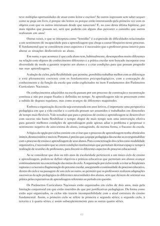teve múltiplas oportunidades de atuar como leitor e escritor? Se outros ingressam sem saber sequer
como se pega um livro, é porque são lentos ou porque estão interatuando pela primeira vez com os
objetos com que os outros interatuam desde que nasceram? E, no caso desta última hipótese, por
mais rápidos que possam ser, será que poderão em alguns dias percorrer o caminho que outros
realizaram em anos?
       Outras vezes, o que se interpreta como “lentidão” é a expressão de dificuldades relacionadas
a um sentimento de incapacidade para a aprendizagem que chega a causar bloqueios nesse processo.
É fundamental que se considerem esses aspectos e é necessário que o professor possa intervir para
alterar as situações desfavoráveis ao aluno.
      Em suma, o que acontece é que cada aluno tem, habitualmente, desempenhos muito diferentes
na relação com objetos de conhecimento diferentes e a prática escolar tem buscado incorporar essa
diversidade de modo a garantir respeito aos alunos e a criar condições para que possam progredir
nas suas aprendizagens.

      A adoção de ciclos, pela flexibilidade que permite, possibilita trabalhar melhor com as diferenças
e está plenamente coerente com os fundamentos psicopedagógicos, com a concepção de
conhecimento e da função da escola que estão explicitados no item Fundamentos dos Parâmetros
Curriculares Nacionais.

      Os conhecimentos adquiridos na escola passam por um processo de construção e reconstrução
contínua e não por etapas fixadas e definidas no tempo. As aprendizagens não se processam como
a subida de degraus regulares, mas como avanços de diferentes magnitudes.

      Embora a organização da escola seja estruturada em anos letivos, é importante uma perspectiva
pedagógica em que a vida escolar e o currículo possam ser assumidos e trabalhados em dimensões
de tempo mais flexíveis. Vale ressaltar que para o processo de ensino e aprendizagem se desenvolver
com sucesso não basta flexibilizar o tempo: dispor de mais tempo sem uma intervenção efetiva
para garantir melhores condições de aprendizagem pode apenas adiar o problema e perpetuar o
sentimento negativo de auto-estima do aluno, consagrando, da mesma forma, o fracasso da escola.

       A lógica da opção por ciclos consiste em evitar que o processo de aprendizagem tenha obstáculos
inúteis, desnecessários e nocivos. Portanto, é preciso que a equipe pedagógica das escolas se co-responsabilize
com o processo de ensino e aprendizagem de seus alunos. Para a concretização dos ciclos como modalidade
organizativa, é necessário que se criem condições institucionais que permitam destinar espaço e tempo à
realização de reuniões de professores, para discutir os diferentes aspectos do processo educacional.

       Ao se considerar que dois ou três anos de escolaridade pertencem a um único ciclo de ensino
e aprendizagem, podem-se definir objetivos e práticas educativas que permitam aos alunos avançar
continuadamente na concretização das metas do ciclo. A organização por ciclos tende a evitar as freqüentes
rupturas e a excessiva fragmentação do percurso escolar, assegurando a continuidade do processo educativo,
dentro do ciclo e na passagem de um ciclo ao outro, ao permitir que os professores realizem adaptações
sucessivas da ação pedagógica às diferentes necessidades dos alunos, sem que deixem de orientar sua
prática pelas expectativas de aprendizagem referentes ao período em questão.

      Os Parâmetros Curriculares Nacionais estão organizados em ciclos de dois anos, mais pela
limitação conjuntural em que estão inseridos do que por justificativas pedagógicas. Da forma como
estão aqui organizados, os ciclos não trazem incompatibilidade com a atual estrutura do ensino
fundamental. Assim, o primeiro ciclo se refere às primeira e segunda séries; o segundo ciclo, à
terceira e à quarta séries; e assim subseqüentemente para as outras quatro séries.



                                                     43
 
