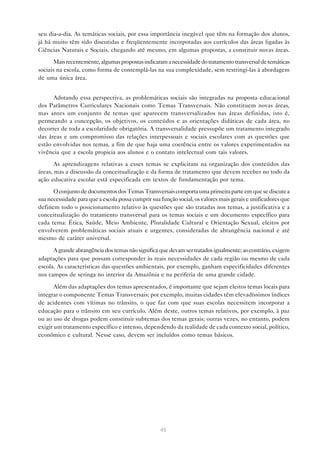 seu dia-a-dia. As temáticas sociais, por essa importância inegável que têm na formação dos alunos,
já há muito têm sido discutidas e freqüentemente incorporadas aos currículos das áreas ligadas às
Ciências Naturais e Sociais, chegando até mesmo, em algumas propostas, a constituir novas áreas.

       Mais recentemente, algumas propostas indicaram a necessidade do tratamento transversal de temáticas
sociais na escola, como forma de contemplá-las na sua complexidade, sem restringi-las à abordagem
de uma única área.


      Adotando essa perspectiva, as problemáticas sociais são integradas na proposta educacional
dos Parâmetros Curriculares Nacionais como Temas Transversais. Não constituem novas áreas,
mas antes um conjunto de temas que aparecem transversalizados nas áreas definidas, isto é,
permeando a concepção, os objetivos, os conteúdos e as orientações didáticas de cada área, no
decorrer de toda a escolaridade obrigatória. A transversalidade pressupõe um tratamento integrado
das áreas e um compromisso das relações interpessoais e sociais escolares com as questões que
estão envolvidas nos temas, a fim de que haja uma coerência entre os valores experimentados na
vivência que a escola propicia aos alunos e o contato intelectual com tais valores.

       As aprendizagens relativas a esses temas se explicitam na organização dos conteúdos das
áreas, mas a discussão da conceitualização e da forma de tratamento que devem receber no todo da
ação educativa escolar está especificada em textos de fundamentação por tema.
      O conjunto de documentos dos Temas Transversais comporta uma primeira parte em que se discute a
sua necessidade para que a escola possa cumprir sua função social, os valores mais gerais e unificadores que
definem todo o posicionamento relativo às questões que são tratadas nos temas, a justificativa e a
conceitualização do tratamento transversal para os temas sociais e um documento específico para
cada tema: Ética, Saúde, Meio Ambiente, Pluralidade Cultural e Orientação Sexual, eleitos por
envolverem problemáticas sociais atuais e urgentes, consideradas de abrangência nacional e até
mesmo de caráter universal.

      A grande abrangência dos temas não significa que devam ser tratados igualmente; ao contrário, exigem
adaptações para que possam corresponder às reais necessidades de cada região ou mesmo de cada
escola. As características das questões ambientais, por exemplo, ganham especificidades diferentes
nos campos de seringa no interior da Amazônia e na periferia de uma grande cidade.

       Além das adaptações dos temas apresentados, é importante que sejam eleitos temas locais para
integrar o componente Temas Transversais; por exemplo, muitas cidades têm elevadíssimos índices
de acidentes com vítimas no trânsito, o que faz com que suas escolas necessitem incorporar a
educação para o trânsito em seu currículo. Além deste, outros temas relativos, por exemplo, à paz
ou ao uso de drogas podem constituir subtemas dos temas gerais; outras vezes, no entanto, podem
exigir um tratamento específico e intenso, dependendo da realidade de cada contexto social, político,
econômico e cultural. Nesse caso, devem ser incluídos como temas básicos.




                                                    45
 
