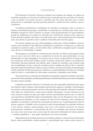 CONTEÚDOS
     Os Parâmetros Curriculares Nacionais propõem uma mudança de enfoque em relação aos
conteúdos curriculares: ao invés de um ensino em que o conteúdo seja visto como fim em si mesmo,
o que se propõe é um ensino em que o conteúdo seja visto como meio para que os alunos
desenvolvam as capacidades que lhes permitam produzir e usufruir dos bens culturais, sociais e
econômicos.

       A tendência predominante na abordagem de conteúdos na educação escolar se assenta no
binômio transmissão-incorporação, considerando a incorporação de conteúdos pelo aluno como a
finalidade essencial do ensino. Existem, no entanto, outros posicionamentos: há quem defenda a
posição de indiferença em relação aos conteúdos por considerá-los somente como suporte ao
desenvolvimento cognitivo dos alunos e há ainda quem acuse a determinação prévia de conteúdos
como uma afronta às questões sociais e políticas vivenciadas pelos diversos grupos.

     No entanto, qualquer que seja a linha pedagógica, professores e alunos trabalham, necessari-
amente, com conteúdos. O que diferencia radicalmente as propostas é a função que se atribui aos
conteúdos no contexto escolar e, em decorrência disso, as diferentes concepções quanto à maneira
como devem ser selecionados e tratados.

      Nesta proposta, os conteúdos e o tratamento que a eles deve ser dado assumem papel central,
uma vez que é por meio deles que os propósitos da escola são operacionalizados, ou seja,
manifestados em ações pedagógicas. No entanto, não se trata de compreendê-los da forma como
são comumente aceitos pela tradição escolar. O projeto educacional expresso nos Parâmetros
Curriculares Nacionais demanda uma reflexão sobre a seleção de conteúdos, como também exige
uma ressignificação, em que a noção de conteúdo escolar se amplia para além de fatos e conceitos,
passando a incluir procedimentos, valores, normas e atitudes. Ao tomar como objeto de aprendizagem
escolar conteúdos de diferentes naturezas, reafirma-se a responsabilidade da escola com a formação
ampla do aluno e a necessidade de intervenções conscientes e planejadas nessa direção.

      Neste documento, os conteúdos são abordados em três grandes categorias: conteúdos conceituais,
que envolvem fatos e princípios; conteúdos procedimentais e conteúdos atitudinais, que envolvem a abordagem
de valores, normas e atitudes.

      Conteúdos conceituais referem-se à construção ativa das capacidades intelectuais para operar
com símbolos, idéias, imagens e representações que permitem organizar a realidade. A aprendizagem
de conceitos se dá por aproximações sucessivas. Para aprender sobre digestão, subtração ou qualquer
outro objeto de conhecimento, o aluno precisa adquirir informações, vivenciar situações em que
esses conceitos estejam em jogo, para poder construir generalizações parciais que, ao longo de
suas experiências, possibilitarão atingir conceitualizações cada vez mais abrangentes; estas o levarão
à compreensão de princípios, ou seja, conceitos de maior nível de abstração, como o princípio da
igualdade na matemática, o princípio da conservação nas ciências, etc. A aprendizagem de conceitos
permite organizar a realidade, mas só é possível a partir da aprendizagem de conteúdos referentes
a fatos (nomes, imagens, representações), que ocorre, num primeiro momento, de maneira
eminentemente mnemônica. A memorização não deve ser entendida como processo mecânico,
mas antes como recurso que torna o aluno capaz de representar informações de maneira genérica
— memória significativa — para poder relacioná-las com outros conteúdos.

       Dependendo da diversidade presente nas atividades realizadas, os alunos buscam informações
(fatos), notam regularidades, realizam produtos e generalizações que, mesmo sendo sínteses ou

                                                   51
 