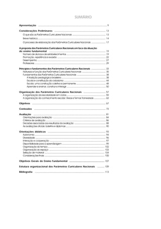 SUMÁRIO

Apresentação i .......................................................................................................... 9

Considerações Preliminares i ............................................................................... 13
     O que são os Parâmetros Curriculares Nacionais ................................................... 13
     Breve histórico ........................................................................................................ 14
     O processo de elaboração dos Parâmetros Curriculares Nacionais ...................... 17

A proposta dos Parâmetros Curriculares Nacionais em face da situação
do ensino fundamental i ....................................................................................... 19
   Número de alunos e de estabelecimentos ............................................................ 19
   Promoção, repetência e evasão .......................................................................... 22
   Desempenho ......................................................................................................... 27
   Professores ............................................................................................................. 29

Princípios e fundamentos dos Parâmetros Curriculares Nacionais i ...................... 33
    Natureza e função dos Parâmetros Curriculares Nacionais .................................... 35
    Fundamentos dos Parâmetros Curriculares Nacionais ............................................ 38
       A tradição pedagógica brasileira .................................................................... 38
       Escola e constituição da cidadania ................................................................ 44
       Escola: uma construção coletiva e permanente ............................................. 48
       Aprender e ensinar, construir e interagir ............................................................ 50

Organização dos Parâmetros Curriculares Nacionais i .................................. 57
   A organização da escolaridade em ciclos ............................................................ 59
   A organização do conhecimento escolar: Áreas e Temas Transversais .................. 62

Objetivos i ................................................................................................................. 67

Conteúdos i .............................................................................................................. 73

Avaliação i ............................................................................................................... 81
  Orientações para avaliação ................................................................................. 84
  Critérios de avaliação ............................................................................................ 86
  Decisões associadas aos resultados da avaliação ................................................ 88
  As avaliações oficiais: boletins e diplomas ............................................................. 90

Orientações didáticas i ......................................................................................... 93
   Autonomia ............................................................................................................. 94
   Diversidade ............................................................................................................ 96
   Interação e cooperação ...................................................................................... 97
   Disponibilidade para a aprendizagem ................................................................... 99
   Organização do tempo ....................................................................................... 102
   Organização do espaço ..................................................................................... 103
   Seleção de material ............................................................................................ 104
   Considerações finais ............................................................................................ 105

Objetivos Gerais do Ensino Fundamental i...................................................... 107

Estrutura organizacional dos Parâmetros Curriculares Nacionais i ........... 109

Bibliografia i ........................................................................................................... 113
 