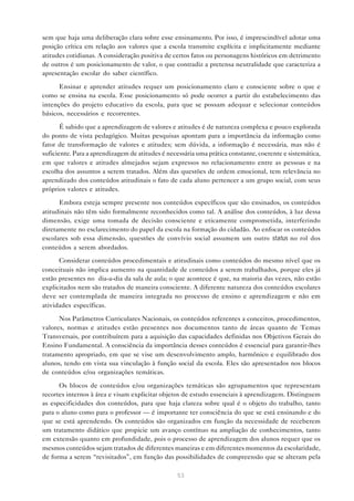 sem que haja uma deliberação clara sobre esse ensinamento. Por isso, é imprescindível adotar uma
posição crítica em relação aos valores que a escola transmite explícita e implicitamente mediante
atitudes cotidianas. A consideração positiva de certos fatos ou personagens históricos em detrimento
de outros é um posicionamento de valor, o que contradiz a pretensa neutralidade que caracteriza a
apresentação escolar do saber científico.

      Ensinar e aprender atitudes requer um posicionamento claro e consciente sobre o que e
como se ensina na escola. Esse posicionamento só pode ocorrer a partir do estabelecimento das
intenções do projeto educativo da escola, para que se possam adequar e selecionar conteúdos
básicos, necessários e recorrentes.

       É sabido que a aprendizagem de valores e atitudes é de natureza complexa e pouco explorada
do ponto de vista pedagógico. Muitas pesquisas apontam para a importância da informação como
fator de transformação de valores e atitudes; sem dúvida, a informação é necessária, mas não é
suficiente. Para a aprendizagem de atitudes é necessária uma prática constante, coerente e sistemática,
em que valores e atitudes almejados sejam expressos no relacionamento entre as pessoas e na
escolha dos assuntos a serem tratados. Além das questões de ordem emocional, tem relevância no
aprendizado dos conteúdos atitudinais o fato de cada aluno pertencer a um grupo social, com seus
próprios valores e atitudes.

      Embora esteja sempre presente nos conteúdos específicos que são ensinados, os conteúdos
atitudinais não têm sido formalmente reconhecidos como tal. A análise dos conteúdos, à luz dessa
dimensão, exige uma tomada de decisão consciente e eticamente comprometida, interferindo
diretamente no esclarecimento do papel da escola na formação do cidadão. Ao enfocar os conteúdos
escolares sob essa dimensão, questões de convívio social assumem um outro status no rol dos
conteúdos a serem abordados.
      Considerar conteúdos procedimentais e atitudinais como conteúdos do mesmo nível que os
conceituais não implica aumento na quantidade de conteúdos a serem trabalhados, porque eles já
estão presentes no dia-a-dia da sala de aula; o que acontece é que, na maioria das vezes, não estão
explicitados nem são tratados de maneira consciente. A diferente natureza dos conteúdos escolares
deve ser contemplada de maneira integrada no processo de ensino e aprendizagem e não em
atividades específicas.

      Nos Parâmetros Curriculares Nacionais, os conteúdos referentes a conceitos, procedimentos,
valores, normas e atitudes estão presentes nos documentos tanto de áreas quanto de Temas
Transversais, por contribuírem para a aquisição das capacidades definidas nos Objetivos Gerais do
Ensino Fundamental. A consciência da importância desses conteúdos é essencial para garantir-lhes
tratamento apropriado, em que se vise um desenvolvimento amplo, harmônico e equilibrado dos
alunos, tendo em vista sua vinculação à função social da escola. Eles são apresentados nos blocos
de conteúdos e/ou organizações temáticas.

      Os blocos de conteúdos e/ou organizações temáticas são agrupamentos que representam
recortes internos à área e visam explicitar objetos de estudo essenciais à aprendizagem. Distinguem
as especificidades dos conteúdos, para que haja clareza sobre qual é o objeto do trabalho, tanto
para o aluno como para o professor — é importante ter consciência do que se está ensinando e do
que se está aprendendo. Os conteúdos são organizados em função da necessidade de receberem
um tratamento didático que propicie um avanço contínuo na ampliação de conhecimentos, tanto
em extensão quanto em profundidade, pois o processo de aprendizagem dos alunos requer que os
mesmos conteúdos sejam tratados de diferentes maneiras e em diferentes momentos da escolaridade,
de forma a serem “revisitados”, em função das possibilidades de compreensão que se alteram pela

                                                  53
 