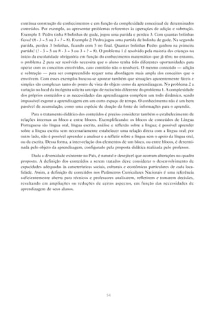 contínua construção de conhecimentos e em função da complexidade conceitual de determinados
conteúdos. Por exemplo, ao apresentar problemas referentes às operações de adição e subtração.
Exemplo 1: Pedro tinha 8 bolinhas de gude, jogou uma partida e perdeu 3. Com quantas bolinhas
ficou? (8 - 3 = 5 ou 3 + ? = 8). Exemplo 2: Pedro jogou uma partida de bolinha de gude. Na segunda
partida, perdeu 3 bolinhas, ficando com 5 no final. Quantas bolinhas Pedro ganhou na primeira
partida? (? - 3 = 5 ou 8 - 3 = 5 ou 3 + ? = 8). O problema 1 é resolvido pela maioria das crianças no
início da escolaridade obrigatória em função do conhecimento matemático que já têm; no entanto,
o problema 2 para ser resolvido necessita que o aluno tenha tido diferentes oportunidades para
operar com os conceitos envolvidos, caso contrário não o resolverá. O mesmo conteúdo — adição
e subtração — para ser compreendido requer uma abordagem mais ampla dos conceitos que o
envolvem. Com esses exemplos buscou-se apontar também que situações aparentemente fáceis e
simples são complexas tanto do ponto de vista do objeto como da aprendizagem. No problema 2 a
variação no local da incógnita solicita um tipo de raciocínio diferente do problema 1. A complexidade
dos próprios conteúdos e as necessidades das aprendizagens compõem um todo dinâmico, sendo
impossível esgotar a aprendizagem em um curto espaço de tempo. O conhecimento não é um bem
passível de acumulação, como uma espécie de doação da fonte de informações para o aprendiz.
      Para o tratamento didático dos conteúdos é preciso considerar também o estabelecimento de
relações internas ao bloco e entre blocos. Exemplificando: os blocos de conteúdos de Língua
Portuguesa são língua oral, língua escrita, análise e reflexão sobre a língua; é possível aprender
sobre a língua escrita sem necessariamente estabelecer uma relação direta com a língua oral; por
outro lado, não é possível aprender a analisar e a refletir sobre a língua sem o apoio da língua oral,
ou da escrita. Dessa forma, a inter-relação dos elementos de um bloco, ou entre blocos, é determi-
nada pelo objeto da aprendizagem, configurado pela proposta didática realizada pelo professor.

      Dada a diversidade existente no País, é natural e desejável que ocorram alterações no quadro
proposto. A definição dos conteúdos a serem tratados deve considerar o desenvolvimento de
capacidades adequadas às características sociais, culturais e econômicas particulares de cada loca-
lidade. Assim, a definição de conteúdos nos Parâmetros Curriculares Nacionais é uma referência
suficientemente aberta para técnicos e professores analisarem, refletirem e tomarem decisões,
resultando em ampliações ou reduções de certos aspectos, em função das necessidades de
aprendizagem de seus alunos.




                                                  54
 