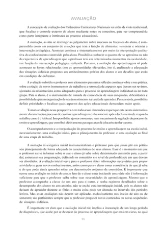 AVALIAÇÃO

     A concepção de avaliação dos Parâmetros Curriculares Nacionais vai além da visão tradicional,
que focaliza o controle externo do aluno mediante notas ou conceitos, para ser compreendida
como parte integrante e intrínseca ao processo educacional.

      A avaliação, ao não se restringir ao julgamento sobre sucessos ou fracassos do aluno, é com-
preendida como um conjunto de atuações que tem a função de alimentar, sustentar e orientar a
intervenção pedagógica. Acontece contínua e sistematicamente por meio da interpretação qualita-
tiva do conhecimento construído pelo aluno. Possibilita conhecer o quanto ele se aproxima ou não
da expectativa de aprendizagem que o professor tem em determinados momentos da escolaridade,
em função da intervenção pedagógica realizada. Portanto, a avaliação das aprendizagens só pode
acontecer se forem relacionadas com as oportunidades oferecidas, isto é, analisando a adequação
das situações didáticas propostas aos conhecimentos prévios dos alunos e aos desafios que estão
em condições de enfrentar.

      A avaliação subsidia o professor com elementos para uma reflexão contínua sobre a sua prática,
sobre a criação de novos instrumentos de trabalho e a retomada de aspectos que devem ser revistos,
ajustados ou reconhecidos como adequados para o processo de aprendizagem individual ou de todo
grupo. Para o aluno, é o instrumento de tomada de consciência de suas conquistas, dificuldades e
possibilidades para reorganização de seu investimento na tarefa de aprender. Para a escola, possibilita
definir prioridades e localizar quais aspectos das ações educacionais demandam maior apoio.

       Tomar a avaliação nessa perspectiva e em todas essas dimensões requer que esta ocorra sistematica-
mente durante todo o processo de ensino e aprendizagem e não somente após o fechamento de etapas do
trabalho, como é o habitual. Isso possibilita ajustes constantes, num mecanismo de regulação do processo de
ensino e aprendizagem, que contribui efetivamente para que a tarefa educativa tenha sucesso.

     O acompanhamento e a reorganização do processo de ensino e aprendizagem na escola inclui,
necessariamente, uma avaliação inicial, para o planejamento do professor, e uma avaliação ao final
de uma etapa de trabalho.

       A avaliação investigativa inicial instrumentalizará o professor para que possa pôr em prática
seu planejamento de forma adequada às características de seus alunos. Esse é o momento em que
o professor vai se informar sobre o que o aluno já sabe sobre determinado conteúdo para, a partir
daí, estruturar sua programação, definindo os conteúdos e o nível de profundidade em que devem
ser abordados. A avaliação inicial serve para o professor obter informações necessárias para propor
atividades e gerar novos conhecimentos, assim como para o aluno tomar consciência do que já sabe
e do que pode ainda aprender sobre um determinado conjunto de conteúdos. É importante que
ocorra uma avaliação no início do ano; o fato de o aluno estar iniciando uma série não é informação
suficiente para que o professor saiba sobre suas necessidades de aprendizagem. Mesmo que o
professor acompanhe a classe de um ano para o outro, e tenha registros detalhados sobre o
desempenho dos alunos no ano anterior, não se exclui essa investigação inicial, pois os alunos não
deixam de aprender durante as férias e muita coisa pode ser alterada no intervalo dos períodos
letivos. Mas essas avaliações não devem ser aplicadas exclusivamente nos inícios de ano ou de
semestre; são pertinentes sempre que o professor propuser novos conteúdos ou novas seqüências
de situações didáticas.
      É importante ter claro que a avaliação inicial não implica a instauração de um longo período
de diagnóstico, que acabe por se destacar do processo de aprendizagem que está em curso, no qual

                                                   55
 