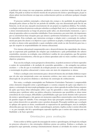 o professor não avança em suas propostas, perdendo o escasso e precioso tempo escolar de que
dispõe. Ela pode se realizar no interior mesmo de um processo de ensino e aprendizagem, já que os
alunos põem inevitavelmente em jogo seus conhecimentos prévios ao enfrentar qualquer situação
didática.

       O processo também contempla a observação dos avanços e da qualidade da aprendizagem
alcançada pelos alunos ao final de um período de trabalho, seja este determinado pelo fim de um
bimestre, ou de um ano, seja pelo encerramento de um projeto ou seqüência didática. Na verdade,
a avaliação contínua do processo acaba por subsidiar a avaliação final, isto é, se o professor acompanha
o aluno sistematicamente ao longo do processo pode saber, em determinados momentos, o que o
aluno já aprendeu sobre os conteúdos trabalhados. Esses momentos, por outro lado, são importantes
por se constituírem boas situações para que alunos e professores formalizem o que foi e o que não
foi aprendido. Esta avaliação, que intenciona averiguar a relação entre a construção do conheci-
mento por parte dos alunos e os objetivos a que o professor se propôs, é indispensável para se saber
se todos os alunos estão aprendendo e quais condições estão sendo ou não favoráveis para isso, o
que diz respeito às responsabilidades do sistema educacional.

      Um sistema educacional comprometido com o desenvolvimento das capacidades dos alunos,
que se expressam pela qualidade das relações que estabelecem e pela profundidade dos saberes
constituídos, encontra, na avaliação, uma referência à análise de seus propósitos, que lhe permite
redimensionar investimentos, a fim de que os alunos aprendam cada vez mais e melhor e atinjam os
objetivos propostos.

      Esse uso da avaliação, numa perspectiva democrática, só poderá acontecer se forem superados
o caráter de terminalidade e de medição de conteúdos aprendidos — tão arraigados nas práticas
escolares — a fim de que os resultados da avaliação possam ser concebidos como indicadores para
a reorientação da prática educacional e nunca como um meio de estigmatizar os alunos.
     Utilizar a avaliação como instrumento para o desenvolvimento das atividades didáticas requer
que ela não seja interpretada como um momento estático, mas antes como um momento de
observação de um processo dinâmico e não-linear de construção de conhecimento.

       Em suma, a avaliação contemplada nos Parâmetros Curriculares Nacionais é compreendida
como: elemento integrador entre a aprendizagem e o ensino; conjunto de ações cujo objetivo é o
ajuste e a orientação da intervenção pedagógica para que o aluno aprenda da melhor forma; conjunto
de ações que busca obter informações sobre o que foi aprendido e como; elemento de reflexão
contínua para o professor sobre sua prática educativa; instrumento que possibilita ao aluno tomar
consciência de seus avanços, dificuldades e possibilidades; ação que ocorre durante todo o processo
de ensino e aprendizagem e não apenas em momentos específicos caracterizados como fechamento
de grandes etapas de trabalho. Uma concepção desse tipo pressupõe considerar tanto o processo
que o aluno desenvolve ao aprender como o produto alcançado. Pressupõe também que a avaliação
se aplique não apenas ao aluno, considerando as expectativas de aprendizagem, mas às condições
oferecidas para que isso ocorra. Avaliar a aprendizagem, portanto, implica avaliar o ensino oferecido
— se, por exemplo, não há a aprendizagem esperada significa que o ensino não cumpriu com sua
finalidade: a de fazer aprender.

                            Orientações para avaliação

     Como avaliar se define a partir da concepção de ensino e aprendizagem, da função da avaliação
no processo educativo e das orientações didáticas postas em prática. Embora a avaliação, na
perspectiva aqui apontada, aconteça sistematicamente durante as atividades de ensino e aprendi-

                                                   56
 