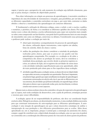 zagem, é preciso que a perspectiva de cada momento da avaliação seja definida claramente, para
que se possa alcançar o máximo de objetividade possível.

      Para obter informações em relação aos processos de aprendizagem, é necessário considerar a
importância de uma diversidade de instrumentos e situações, para possibilitar, por um lado, avaliar
as diferentes capacidades e conteúdos curriculares em jogo e, por outro lado, contrastar os dados
obtidos e observar a transferência das aprendizagens em contextos diferentes.

      É fundamental a utilização de diferentes códigos, como o verbal, o oral, o escrito, o gráfico,
o numérico, o pictórico, de forma a se considerar as diferentes aptidões dos alunos. Por exemplo,
muitas vezes o aluno não domina a escrita suficientemente para expor um raciocínio mais comple-
xo sobre como compreende um fato histórico, mas pode fazê-lo perfeitamente bem em uma situação
de intercâmbio oral, como em diálogos, entrevistas ou debates. Considerando essas preocupações,
o professor pode realizar a avaliação por meio de:

            • observação sistemática: acompanhamento do processo de aprendizagem
              dos alunos, utilizando alguns instrumentos, como registro em tabelas,
              listas de controle, diário de classe e outros;

            • análise das produções dos alunos: considerar a variedade de produções
              realizadas pelos alunos, para que se possa ter um quadro real das
              aprendizagens conquistadas. Por exemplo: se a avaliação se dá sobre a
              competência dos alunos na produção de textos, deve-se considerar a
              totalidade dessa produção, que envolve desde os primeiros registros es-
              critos, no caderno de lição, até os registros das atividades de outras áreas
              e das atividades realizadas especificamente para esse aprendizado, além
              do texto produzido pelo aluno para os fins específicos desta avaliação;

            • atividades específicas para a avaliação: nestas, os alunos devem ter objetividade
              ao expor sobre um tema, ao responder um questionário. Para isso é importante,
              em primeiro lugar, garantir que sejam semelhantes às situações de aprendizagem
              comumente estruturadas em sala de aula, isto é, que não se diferenciem, em
              sua estrutura, das atividades que já foram realizadas; em segundo lugar, deixar
              claro para os alunos o que se pretende avaliar, pois, inevitavelmente, os alunos
              estarão mais atentos a esses aspectos.

      Quanto mais os alunos tenham clareza dos conteúdos e do grau de expectativa da aprendizagem
que se espera, mais terão condições de desenvolver, com a ajuda do professor, estratégias pessoais
e recursos para vencer dificuldades.

      A avaliação, apesar de ser responsabilidade do professor, não deve ser considerada função
exclusiva dele. Delegá-la aos alunos, em determinados momentos, é uma condição didática necessária
para que construam instrumentos de auto-regulação para as diferentes aprendizagens. A auto-
avaliação é uma situação de aprendizagem em que o aluno desenvolve estratégias de análise e
interpretação de suas produções e dos diferentes procedimentos para se avaliar. Além desse
aprendizado ser, em si, importante, porque é central para a construção da autonomia dos alunos,
cumpre o papel de contribuir com a objetividade desejada na avaliação, uma vez que esta só poderá
ser construída com a coordenação dos diferentes pontos de vista tanto do aluno quanto do professor.




                                                   57
 